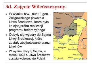 3d. Zajęcie Wileńszczyzny.
 W wyniku tzw. „buntu” gen.
Żeligowskiego powstała
Litwa Środkowa, która była
kolejną próba realizacji
programu federacyjnego
 Odbyły się wybory do Sejmu
Litwy Środkowej, które
zostały zbojkotowane przez
Litwinów
 W wyniku decyzji Sejmu, w
marcu 1922 r. Litwa Środkowa
została wcielona do Polski
 