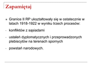 Zapamiętaj
 Granice II RP ukształtowały się w ostatecznie w
latach 1918-1922 w wyniku trzech procesów:
• konfliktów z sąsiadami
• ustaleń dyplomatycznych i przeprowadzonych
plebiscytów na terenach spornych
• powstań narodowych.
 