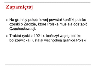 Zapamiętaj
 Na granicy południowej powstał konflikt polsko-
czeski o Zaolzie, które Polska musiała odstąpić
Czechosłowacji.
 Traktat ryski z 1921 r. kończył wojnę polsko-
bolszewicką i ustalał wschodnią granicę Polski
 