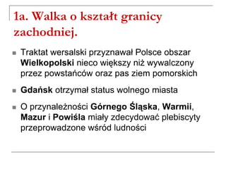 1a. Walka o kształt granicy
zachodniej.
 Traktat wersalski przyznawał Polsce obszar
Wielkopolski nieco większy niż wywalczony
przez powstańców oraz pas ziem pomorskich
 Gdańsk otrzymał status wolnego miasta
 O przynależności Górnego Śląska, Warmii,
Mazur i Powiśla miały zdecydować plebiscyty
przeprowadzone wśród ludności
 