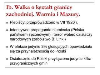 1b. Walka o kształt granicy
zachodniej. Warmia i Mazury.
 Plebiscyt przeprowadzono w VII 1920 r.
 Intensywna propaganda niemiecka (Polska
państwem sezonowym) i terror wobec działaczy
narodowych (zabójstwo B. Linki)
 W efekcie jedynie 3% głosujących opowiedziało
się za przynależnością do Polski
 Ostatecznie do Polski przyłączono jedynie kilka
przygranicznych gmin
 