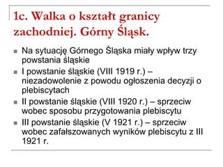 1c. Walka o kształt granicy
zachodniej. Górny Śląsk.
 Na sytuację Górnego Śląska miały wpływ trzy
powstania śląskie
 I powstanie śląskie (VIII 1919 r.) –
niezadowolenie z powodu ogłoszenia decyzji o
plebiscytach
 II powstanie śląskie (VIII 1920 r.) – sprzeciw
wobec sposobu przygotowania plebiscytu
 III powstanie śląskie (V 1921 r.) – sprzeciw
wobec zafałszowanych wyników plebiscytu z III
1921 r.
 
