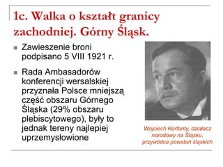 1c. Walka o kształt granicy
zachodniej. Górny Śląsk.
 Zawieszenie broni
podpisano 5 VIII 1921 r.
 Rada Ambasadorów
konferencji wersalskiej
przyznała Polsce mniejszą
część obszaru Górnego
Śląska (29% obszaru
plebiscytowego), były to
jednak tereny najlepiej
uprzemysłowione
Wojciech Korfanty, działacz
narodowy na Śląsku,
przywódca powstań śląskich
 