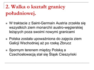 2. Walka o kształt granicy
południowej.
 W traktacie z Saint-Germain Austria zrzekła się
wszystkich ziem monarchii austro-węgierskiej
leżących poza swoimi nowymi granicami
 Polska została upoważniona do zajęcia ziem
Galicji Wschodniej aż po rzekę Zbrucz
 Spornym terenem między Polską a
Czechosłowacją stał się Śląsk Cieszyński
 