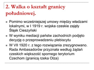 2. Walka o kształt granicy
południowej.
 Pomimo wcześniejszej umowy między władzami
lokalnymi, w I 1919 r. wojska czeskie zajęły
Śląsk Cieszyński
 W wyniku mediacji państw zachodnich podjęto
decyzję o przeprowadzeniu plebiscytu
 W VII 1920 r. z tego rozwiązania zrezygnowano.
Rada Ambasadorów przyznała według żądań
czeskich większość spornego terytorium
Czechom (granicą rzeka Olza)
 