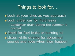 Things to look for…
Look at your tires as you approach
Look under car for fluid leaks
– Condenser drain during the summer is
normal
Smell for fuel leaks or burning oil
Listen while driving for abnormal
sounds and note when they happen