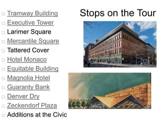    Tramway Building         Stops on the Tour
   Executive Tower
   Larimer Square
   Mercantile Square
   Tattered Cover
   Hotel Monaco
   Equitable Building
   Magnolia Hotel
   Guaranty Bank
   Denver Dry
   Zeckendorf Plaza
   Additions at the Civic
 
