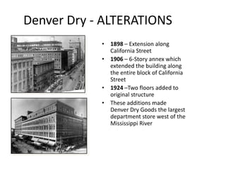 Denver Dry - ALTERATIONS
            • 1898 – Extension along
              California Street
            • 1906 – 6-Story annex which
              extended the building along
              the entire block of California
              Street
            • 1924 –Two floors added to
              original structure
            • These additions made
              Denver Dry Goods the largest
              department store west of the
              Mississippi River
 