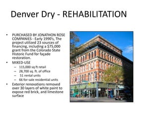 Denver Dry - REHABILITATION
•   PURCHASED BY JONATHON ROSE
    COMPANIES - Early 1990’s, The
    project utilized 23 sources of
    financing, including a $75,000
    grant from the Colorado State
    Historic Fund for façade
    restoration.
•   MIXED-USE
     – 115,000 sq ft retail
     – 28,700 sq. ft. of office
     – 51 rental units
     – 66 for-sale residential units
•   Exterior renovations removed
    over 30 layers of white paint to
    expose red brick, and limestone
    surface
 