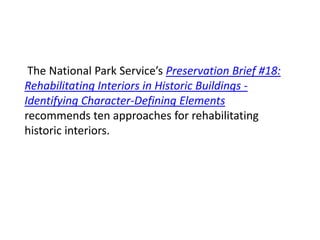 The National Park Service’s Preservation Brief #18:
Rehabilitating Interiors in Historic Buildings -
Identifying Character-Defining Elements
recommends ten approaches for rehabilitating
historic interiors.
 