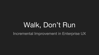 Walk, Don’t Run
Incremental Improvement in Enterprise UX
 
