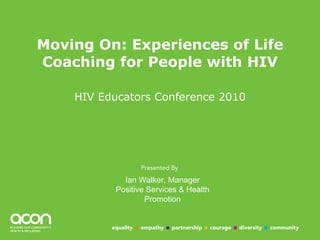 Moving On: Experiences of Life Coaching for People with HIV HIV Educators Conference 2010 Ian Walker, Manager Positive Services & Health Promotion 