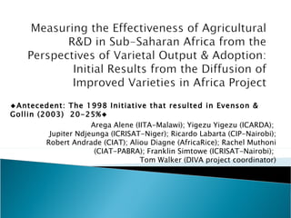 Arega Alene (IITA-Malawi); Yigezu Yigezu (ICARDA);  Jupiter Ndjeunga (ICRISAT-Niger); Ricardo Labarta (CIP-Nairobi); Robert Andrade (CIAT); Aliou Diagne (AfricaRice); Rachel Muthoni (CIAT-PABRA); Franklin Simtowe (ICRISAT-Nairobi);  Tom Walker (DIVA project coordinator) ◆ Antecedent: The 1998 Initiative that resulted in Evenson & Gollin (2003)  20-25%◆ 