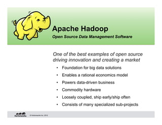 Apache Hadoop
                          Open Source Data Management Software



                          One of the best examples of open source
                          driving innovation and creating a market
                           •  Foundation for big data solutions
                           •  Enables a rational economics model
                           •  Powers data-driven business
                           •  Commodity hardware
                           •  Loosely coupled, ship early/ship often
                           •  Consists of many specialized sub-projects

© Hortonworks Inc. 2012
 