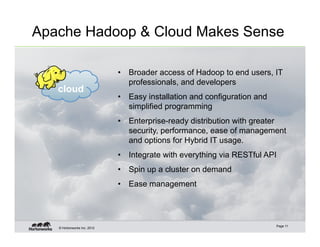 Apache Hadoop & Cloud Makes Sense

                             •  Broader access of Hadoop to end users, IT
                                professionals, and developers
   cloud
                             •  Easy installation and configuration and
                                simplified programming
                             •  Enterprise-ready distribution with greater
                                security, performance, ease of management
                                and options for Hybrid IT usage.
                             •  Integrate with everything via RESTful API
                             •  Spin up a cluster on demand
                             •  Ease management




                                                                          Page 11
   © Hortonworks Inc. 2012
 