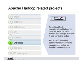 Apache Hadoop related projects

3    Hive
4    HBase
5    HCatalog                  Apache Ambari
                               operationalizes Hadoop. It
                               provides a mechanism to
6    Pig                       monitor and manage a cluster.
                               It also provisions nodes.
7    Oozie
                               Ambari is a monitoring,
8    Ambari                    administration and lifecycle
                               management project for
                               Apache Hadoop clusters
9    Sqoop
10   Zookeeper

     © Hortonworks Inc. 2012
 