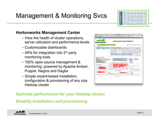Management & Monitoring Svcs

Hortonworks Management Center
   – View the health of cluster operations,
     server utilization and performance levels
   – Customizable dashboards
   – APIs for integration into 3rd party
     monitoring tools
   – 100% open source management &
     monitoring, powered by Apache Ambari,
     Puppet, Nagios and Gaglia
   – Simple wizard-based installation,
     configuration & provisioning of any size
     Hadoop cluster

Optimize performance for your Hadoop cluster
Simplify Installation and provisioning

                                                 Page 30
       © Hortonworks Inc. 2012
 