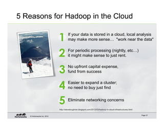 5 Reasons for Hadoop in the Cloud


                             1        If your data is stored in a cloud, local analysis
                                      may make more sense… "work near the data"


                             2        For periodic processing (nightly, etc…)
                                      it might make sense to just rent.


                             3        No upfront capital expense,
                                      fund from success


                             4        Easier to expand a cluster;
                                      no need to buy just find


                             5        Eliminate networking concerns

                             http://steveloughran.blogspot.com/2012/03/hadoop-in-cloud-infrastructures.html

                                                                                                              Page 37
   © Hortonworks Inc. 2012
 