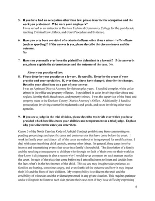 4
5. If you have had an occupation other than law, please describe the occupation and the
work you performed. Who were your employers?
I have served as an instructor at Durham Technical Community College for the past decade
teaching Criminal Law, Ethics, and Court Procedure and Evidence.
6. Have you ever been convicted of a criminal offense other than a minor traffic offense
(such as speeding)? If the answer is yes, please describe the circumstances and the
outcome.
No.
7. Have you personally ever been the plaintiff or defendant in a lawsuit? If the answer is
yes, please explain the circumstances and the outcome of the case. No.
About your practice of law:
8. Please describe your practice as a lawyer. Be specific. Describe the areas of your
practice and your specialties. If, over time, these have changed, describe the changes.
Describe your client base as a part of your answer.
I was an Assistant District Attorney for thirteen plus years. I handled complex white collar
crimes in the office and property offenses. I specialized in cases involving elder abuse and
neglect, identity theft, fraud cases, and property crimes. I was the supervisor of the fraud and
property team in the Durham County District Attorney’s Office. Additionally, I handled
prosecutions involving counterfeit trademarks and goods, and cases involving other state
agencies.
9. If you are a judge in the trial division, please describe two trials over which you have
presided which best illustrates your abilities and temperament as a trial judge. Explain
why you selected the cases you described.
Canon 3 of the North Carolina Code of Judicial Conduct prohibits me from commenting on
pending proceedings and specific cases and controversies that have come before the court. I
work in family court and almost all of the cases are subject to being opened for modifications. I
deal with cases involving child custody, among other things. In general, these cases involve
intense and traumatizing events that occur in a family’s household. The dissolution of a family
and the resulting consequences to children who through no fault of their own see their world as
they know it disintegrate is also a reason why I would never comment on such matters outside
the court. In each of the trials that come before me I am called upon to listen and decide from
the facts what’s in the best interest of the child. This as you may imagine takes patience, as
families are hurting, sometimes angry, and even fearful of the outcome and how it may impact
their life and the lives of their children. My responsibility is to discern the truth and the
credibility of witnesses and the evidence presented in any given situation. This requires patience
and a willingness to listen to each side present their case even if they have difficulty expressing
 