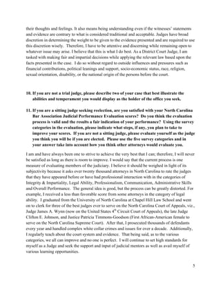 5
their thoughts and feelings. It also means being understanding even if the witnesses’ statements
and evidence are contrary to what is considered traditional and acceptable. Judges have broad
discretion in determining the weight to be given to the evidence presented and are required to use
this discretion wisely. Therefore, I have to be attentive and discerning while remaining open to
whatever issue may arise. I believe that this is what I do best. As a District Court Judge, I am
tasked with making fair and impartial decisions while applying the relevant law based upon the
facts presented in the case. I do so without regard to outside influences and pressures such as
financial contributions, political leanings and support, socio-economic status, race, religion,
sexual orientation, disability, or the national origin of the persons before the court.
10. If you are not a trial judge, please describe two of your case that best illustrate the
abilities and temperament you would display as the holder of the office you seek.
11. If you are a sitting judge seeking reelection, are you satisfied with your North Carolina
Bar Association Judicial Performance Evaluation scores? Do you think the evaluation
process is valid and the results a fair indication of your performance? Using the survey
categories in the evaluation, please indicate what steps, if any, you plan to take to
improve your scores. If you are not a sitting judge, please evaluate yourself as the judge
you think you will be if you are elected. Please use the five survey categories and in
your answer take into account how you think other attorneys would evaluate you.
I am and have always been one to strive to achieve the very best that I can; therefore, I will never
be satisfied as long as there is room to improve. I would say that the current process is one
measure of evaluating members of the judiciary. I believe it should be weighed in light of its
subjectivity because it asks over twenty thousand attorneys in North Carolina to rate the judges
that they have appeared before or have had professional interaction with in the categories of
Integrity & Impartiality, Legal Ability, Professionalism, Communication, Administrative Skills
and Overall Performance. The general idea is good, but the process can be greatly distorted. For
example, I received a less than favorable score from some attorneys in the category of legal
ability. I graduated from the University of North Carolina at Chapel Hill Law School and went
on to clerk for three of the best judges ever to serve on the North Carolina Court of Appeals, viz.,
Judge James A. Wynn (now on the United States 4th
Circuit Court of Appeals), the late Judge
Clifton E. Johnson, and Justice Patricia Timmons-Goodson (First African-American female to
serve on the North Carolina Supreme Court). After that, I prosecuted thousands of defendants
every year and handled complex white collar crimes and issues for over a decade. Additionally,
I regularly teach about the court system and evidence. That being said, as to the various
categories, we all can improve and no one is perfect. I will continue to set high standards for
myself as a Judge and seek the support and input of judicial mentors as well as avail myself of
various learning opportunities.
 