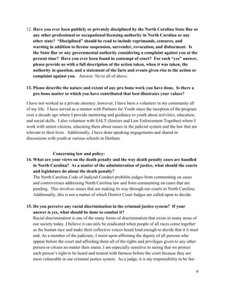 6
12. Have you ever been publicly or privately disciplined by the North Carolina State Bar or
any other professional or occupational licensing authority in North Carolina or any
other state? “Disciplined” should be read to include reprimands, censures, and
warning in addition to license suspension, surrender, revocation, and disbarment. Is
the State Bar or any governmental authority considering a complaint against you at the
present time? Have you ever been found in contempt of court? For each “yes” answer,
please provide us with a full description of the action taken, when it was taken, the
authority in question, and a statement of the facts and events given rise to the action or
complaint against you. Answer: No to all of above.
13. Please describe the nature and extent of any pro bono work you have done. Is there a
pro bono matter to which you have contributed that best illustrates your values?
I have not worked as a private attorney; however, I have been a volunteer in my community all
of my life. I have served as a mentor with Partners for Youth since the inception of the program
over a decade ago where I provide mentoring and guidance to youth about activities, education,
and social skills. I also volunteer with SALT (Seniors and Law Enforcement Together) where I
work with senior citizens, educating them about issues in the judicial system and the law that are
relevant to their lives. Additionally, I have done speaking engagements and shared in
discussions with youth at various schools in Durham.
Concerning law and policy:
14. What are your views on the death penalty and the way death penalty cases are handled
in North Carolina? As a matter of the administration of justice, what should the courts
and legislature do about the death penalty?
The North Carolina Code of Judicial Conduct prohibits judges from commenting on cases
and controversies addressing North Carolina law and from commenting on cases that are
pending. This involves issues that are making its way through our courts in North Carolina.
Additionally, this is not a matter of which District Court Judges are called upon to decide.
15. Do you perceive any racial discrimination in the criminal justice system? If your
answer is yes, what should be done to combat it?
Racial discrimination is one of the many forms of discrimination that exists in many areas of
our society today. I believe it can only be eradicated when people of all races come together
as the human race and make their collective voices heard loud enough to decide that it it must
end. As a member of the judiciary, I insist upon affirming the dignity of all persons who
appear before the court and affording them all of the rights and privileges given to any other
person or citizen no matter their status. I am especially sensitive to seeing that we protect
each person’s right to be heard and treated with fairness before the court because they are
most vulnerable in our criminal justice system. As a judge, it is my responsibility to be fair
 