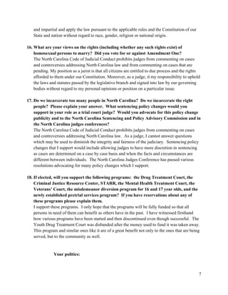 7
and impartial and apply the law pursuant to the applicable rules and the Constitution of our
State and nation without regard to race, gender, religion or national origin.
16. What are your views on the rights (including whether any such rights exist) of
homosexual persons to marry? Did you vote for or against Amendment One?
The North Carolina Code of Judicial Conduct prohibits judges from commenting on cases
and controversies addressing North Carolina law and from commenting on cases that are
pending. My position as a jurist is that all citizens are entitled to due process and the rights
afforded to them under our Constitution. Moreover, as a judge, it my responsibility to uphold
the laws and statutes passed by the legislative branch and signed into law by our governing
bodies without regard to my personal opinions or position on a particular issue.
17. Do we incarcerate too many people in North Carolina? Do we incarcerate the right
people? Please explain your answer. What sentencing policy changes would you
support in your role as a trial court judge? Would you advocate for this policy change
publicity and to the North Carolina Sentencing and Policy Advisory Commission and in
the North Carolina judges conferences?
The North Carolina Code of Judicial Conduct prohibits judges from commenting on cases
and controversies addressing North Carolina law. As a judge, I cannot answer questions
which may be used to diminish the integrity and fairness of the judiciary. Sentencing policy
changes that I support would include allowing judges to have more discretion in sentencing
as cases are determined on a case by case basis and when the facts and circumstances are
different between individuals. The North Carolina Judges Conference has passed various
resolutions advocating for many policy changes which I support.
18. If elected, will you support the following programs: the Drug Treatment Court, the
Criminal Justice Resource Center, STARR, the Mental Health Treatment Court, the
Veterans’ Court, the misdemeanor diversion program for 16 and 17 year olds, and the
newly established pretrial services program? If you have reservations about any of
these programs please explain them.
I support these programs. I only hope that the programs will be fully funded so that all
persons in need of them can benefit as others have in the past. I have witnessed firsthand
how various programs have been started and then discontinued even though successful. The
Youth Drug Treatment Court was disbanded after the money used to fund it was taken away.
This program and similar ones like it are of a great benefit not only to the ones that are being
served, but to the community as well.
Your politics:
 