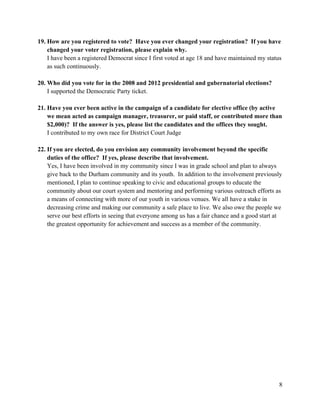 8
19. How are you registered to vote? Have you ever changed your registration? If you have
changed your voter registration, please explain why.
I have been a registered Democrat since I first voted at age 18 and have maintained my status
as such continuously.
20. Who did you vote for in the 2008 and 2012 presidential and gubernatorial elections?
I supported the Democratic Party ticket.
21. Have you ever been active in the campaign of a candidate for elective office (by active
we mean acted as campaign manager, treasurer, or paid staff, or contributed more than
$2,000)? If the answer is yes, please list the candidates and the offices they sought.
I contributed to my own race for District Court Judge
22. If you are elected, do you envision any community involvement beyond the specific
duties of the office? If yes, please describe that involvement.
Yes, I have been involved in my community since I was in grade school and plan to always
give back to the Durham community and its youth. In addition to the involvement previously
mentioned, I plan to continue speaking to civic and educational groups to educate the
community about our court system and mentoring and performing various outreach efforts as
a means of connecting with more of our youth in various venues. We all have a stake in
decreasing crime and making our community a safe place to live. We also owe the people we
serve our best efforts in seeing that everyone among us has a fair chance and a good start at
the greatest opportunity for achievement and success as a member of the community.
 