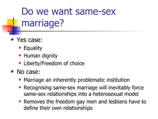 Do we want same-sex marriage? Yes case:  Equality  Human dignity Liberty/Freedom of choice No case:  Marriage an inherently problematic institution Recognising same-sex marriage will inevitably force same-sex relationships into a heterosexual model Removes the freedom gay men and lesbians have to define their own relationships 