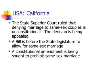 USA: California The State Superior Court ruled that denying marriage to same-sex couples is unconstitutional.  The decision is being appealed. A Bill is before the State legislature to allow for same-sex marriage A constitutional amendment is being sought to prohibit same-sex marriage 