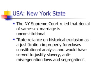 USA: New York State The NY Supreme Court ruled that denial of same-sex marriage is unconstitutional “Rote reliance on historical exclusion as a justification improperly forecloses constitutional analysis and would have served to justify slavery, anti-miscegenation laws and segregation”. 
