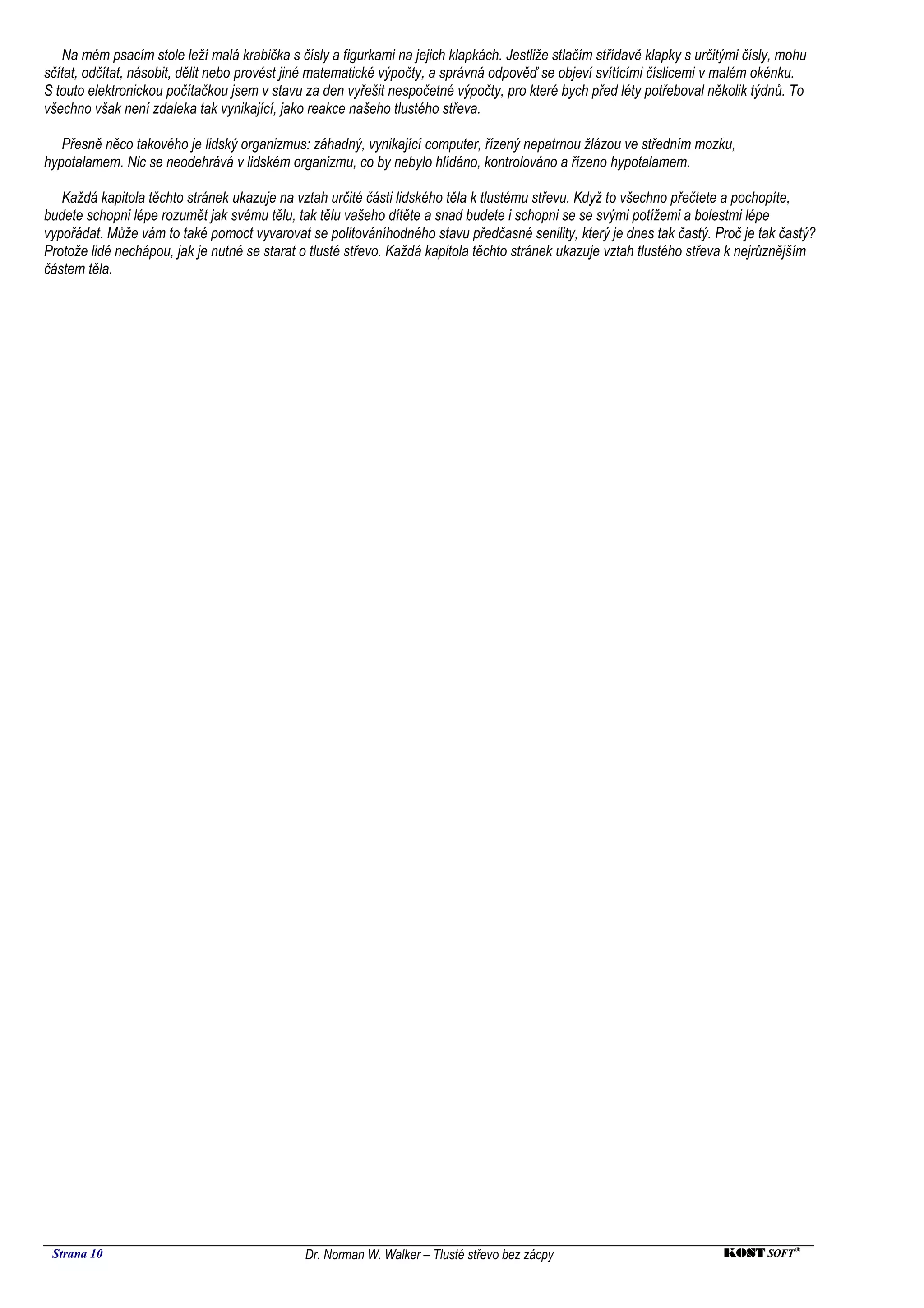 Na mém psacím stole leží malá krabička s čísly a figurkami na jejich klapkách. Jestliže stlačím střídavě klapky s určitými čísly, mohu
sčítat, odčítat, násobit, dělit nebo provést jiné matematické výpočty, a správná odpověď se objeví svítícími číslicemi v malém okénku.
S touto elektronickou počítačkou jsem v stavu za den vyřešit nespočetné výpočty, pro které bych před léty potřeboval několik týdnů. To
všechno však není zdaleka tak vynikající, jako reakce našeho tlustého střeva.

   Přesně něco takového je lidský organizmus: záhadný, vynikající computer, řízený nepatrnou žlázou ve středním mozku,
hypotalamem. Nic se neodehrává v lidském organizmu, co by nebylo hlídáno, kontrolováno a řízeno hypotalamem.

   Každá kapitola těchto stránek ukazuje na vztah určité části lidského těla k tlustému střevu. Když to všechno přečtete a pochopíte,
budete schopni lépe rozumět jak svému tělu, tak tělu vašeho dítěte a snad budete i schopni se se svými potížemi a bolestmi lépe
vypořádat. Může vám to také pomoct vyvarovat se politováníhodného stavu předčasné senility, který je dnes tak častý. Proč je tak častý?
Protože lidé nechápou, jak je nutné se starat o tlusté střevo. Každá kapitola těchto stránek ukazuje vztah tlustého střeva k nejrůznějším
částem těla.




 Strana 10                                    Dr. Norman W. Walker – Tlusté střevo bez zácpy                              KOST SOFT ®
 