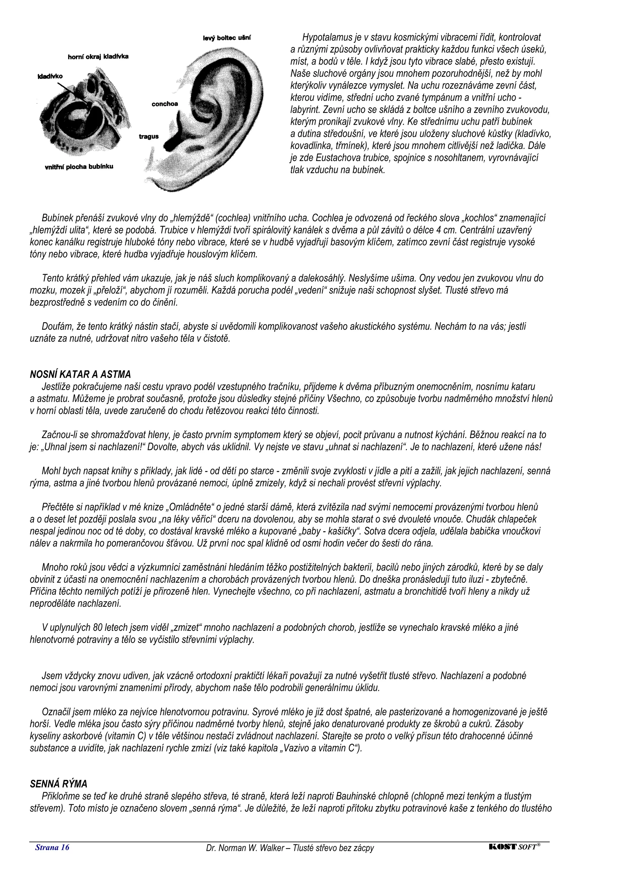 Hypotalamus je v stavu kosmickými vibracemi řídit, kontrolovat
                                                                         a různými způsoby ovlivňovat prakticky každou funkci všech úseků,
                                                                         míst, a bodů v těle. I když jsou tyto vibrace slabé, přesto existují.
                                                                         Naše sluchové orgány jsou mnohem pozoruhodnější, než by mohl
                                                                         kterýkoliv vynálezce vymyslet. Na uchu rozeznáváme zevní část,
                                                                         kterou vidíme, střední ucho zvané tympánum a vnitřní ucho -
                                                                         labyrint. Zevní ucho se skládá z boltce ušního a zevního zvukovodu,
                                                                         kterým pronikají zvukové vlny. Ke střednímu uchu patří bubínek
                                                                         a dutina středoušní, ve které jsou uloženy sluchové kůstky (kladívko,
                                                                         kovadlinka, třmínek), které jsou mnohem citlivější než ladička. Dále
                                                                         je zde Eustachova trubice, spojnice s nosohltanem, vyrovnávající
                                                                         tlak vzduchu na bubínek.



    Bubínek přenáší zvukové vlny do „hlemýždě“ (cochlea) vnitřního ucha. Cochlea je odvozená od řeckého slova „kochlos“ znamenající
„hlemýždí ulita“, které se podobá. Trubice v hlemýždi tvoří spirálovitý kanálek s dvěma a půl závitů o délce 4 cm. Centrální uzavřený
konec kanálku registruje hluboké tóny nebo vibrace, které se v hudbě vyjadřují basovým klíčem, zatímco zevní část registruje vysoké
tóny nebo vibrace, které hudba vyjadřuje houslovým klíčem.

   Tento krátký přehled vám ukazuje, jak je náš sluch komplikovaný a dalekosáhlý. Neslyšíme ušima. Ony vedou jen zvukovou vlnu do
mozku, mozek ji „přeloží“, abychom jí rozuměli. Každá porucha podél „vedení“ snižuje naši schopnost slyšet. Tlusté střevo má
bezprostředně s vedením co do činění.

   Doufám, že tento krátký nástin stačí, abyste si uvědomili komplikovanost vašeho akustického systému. Nechám to na vás; jestli
uznáte za nutné, udržovat nitro vašeho těla v čistotě.


NOSNÍ KATAR A ASTMA
   Jestliže pokračujeme naši cestu vpravo podél vzestupného tračníku, přijdeme k dvěma příbuzným onemocněním, nosnímu kataru
a astmatu. Můžeme je probrat současně, protože jsou důsledky stejné příčiny Všechno, co způsobuje tvorbu nadměrného množství hlenů
v horní oblasti těla, uvede zaručeně do chodu řetězovou reakci této činnosti.

    Začnou-li se shromažďovat hleny, je často prvním symptomem který se objeví, pocit průvanu a nutnost kýchání. Běžnou reakcí na to
je: „Uhnal jsem si nachlazení!“ Dovolte, abych vás uklidnil. Vy nejste ve stavu „uhnat si nachlazení“. Je to nachlazení, které užene nás!

   Mohl bych napsat knihy s příklady, jak lidé - od dětí po starce - změnili svoje zvyklosti v jídle a pití a zažili, jak jejich nachlazení, senná
rýma, astma a jiné tvorbou hlenů provázané nemoci, úplně zmizely, když si nechali provést střevní výplachy.

   Přečtěte si například v mé knize „Omládněte“ o jedné starší dámě, která zvítězila nad svými nemocemi provázenými tvorbou hlenů
a o deset let později poslala svou „na léky věřící“ dceru na dovolenou, aby se mohla starat o své dvouleté vnouče. Chudák chlapeček
nespal jedinou noc od té doby, co dostával kravské mléko a kupované „baby - kašičky“. Sotva dcera odjela, udělala babička vnoučkovi
nálev a nakrmila ho pomerančovou šťávou. Už první noc spal klidně od osmi hodin večer do šesti do rána.

   Mnoho roků jsou vědci a výzkumníci zaměstnáni hledáním těžko postižitelných bakterií, bacilů nebo jiných zárodků, které by se daly
obvinit z účasti na onemocnění nachlazením a chorobách provázených tvorbou hlenů. Do dneška pronásledují tuto iluzi - zbytečně.
Příčina těchto nemilých potíží je přirozeně hlen. Vynechejte všechno, co při nachlazení, astmatu a bronchitidě tvoří hleny a nikdy už
neproděláte nachlazení.

   V uplynulých 80 letech jsem viděl „zmizet“ mnoho nachlazení a podobných chorob, jestliže se vynechalo kravské mléko a jiné
hlenotvorné potraviny a tělo se vyčistilo střevními výplachy.


  Jsem vždycky znovu udiven, jak vzácně ortodoxní praktičtí lékaři považují za nutné vyšetřit tlusté střevo. Nachlazení a podobné
nemoci jsou varovnými znameními přírody, abychom naše tělo podrobili generálnímu úklidu.

   Označil jsem mléko za nejvíce hlenotvornou potravinu. Syrové mléko je již dost špatné, ale pasterizované a homogenizované je ještě
horší. Vedle mléka jsou často sýry příčinou nadměrné tvorby hlenů, stejně jako denaturované produkty ze škrobů a cukrů. Zásoby
kyseliny askorbové (vitamin C) v těle většinou nestačí zvládnout nachlazení. Starejte se proto o velký přísun této drahocenné účinné
substance a uvidíte, jak nachlazení rychle zmizí (viz také kapitola „Vazivo a vitamin C“).


SENNÁ RÝMA
    Přikloňme se teď ke druhé straně slepého střeva, té straně, která leží naproti Bauhinské chlopně (chlopně mezi tenkým a tlustým
střevem). Toto místo je označeno slovem „senná rýma“. Je důležité, že leží naproti přítoku zbytku potravinové kaše z tenkého do tlustého


 Strana 16                                       Dr. Norman W. Walker – Tlusté střevo bez zácpy                                 KOST SOFT ®
 