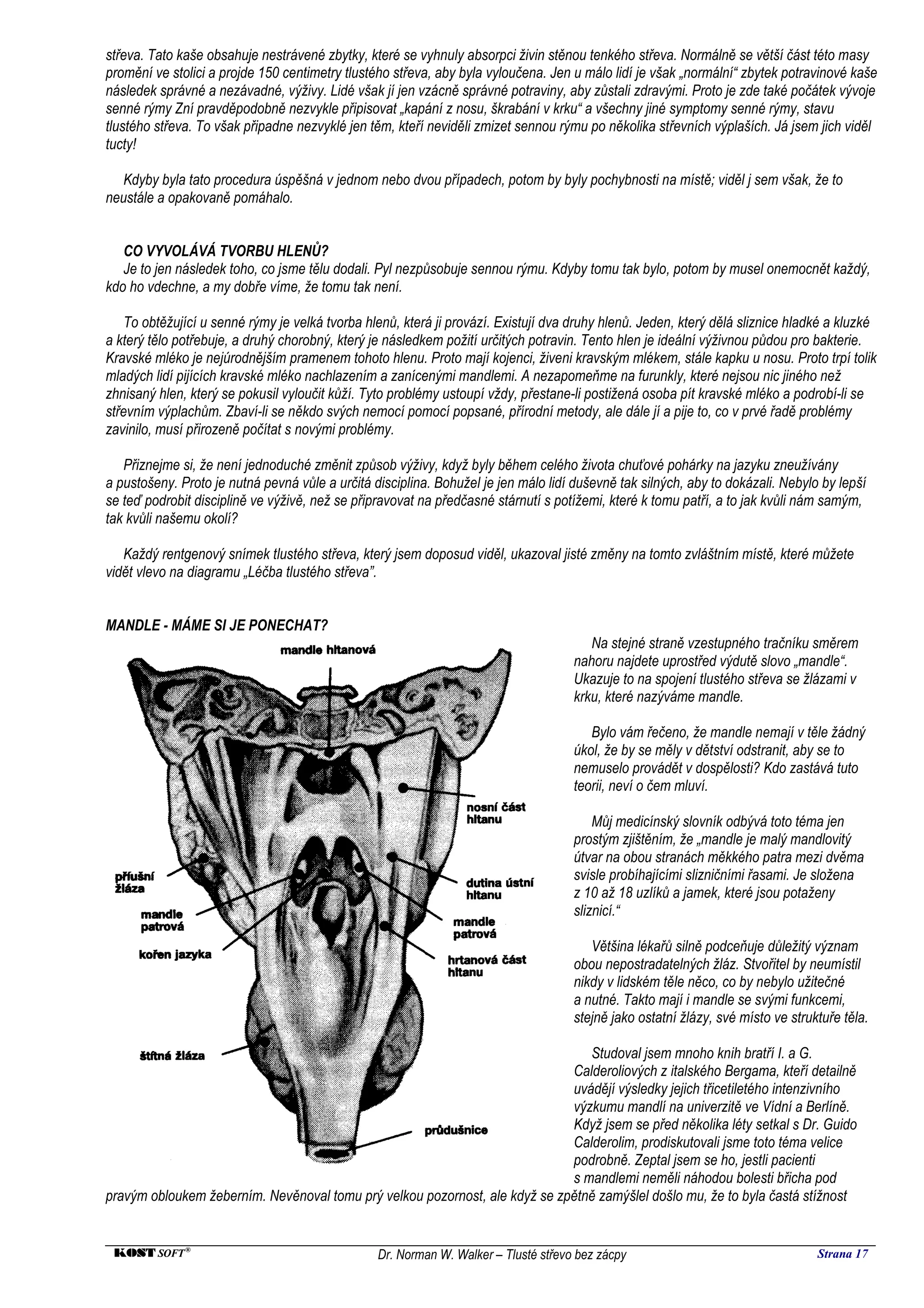 střeva. Tato kaše obsahuje nestrávené zbytky, které se vyhnuly absorpci živin stěnou tenkého střeva. Normálně se větší část této masy
promění ve stolici a projde 150 centimetry tlustého střeva, aby byla vyloučena. Jen u málo lidí je však „normální“ zbytek potravinové kaše
následek správné a nezávadné, výživy. Lidé však jí jen vzácně správné potraviny, aby zůstali zdravými. Proto je zde také počátek vývoje
senné rýmy Zní pravděpodobně nezvykle připisovat „kapání z nosu, škrabání v krku“ a všechny jiné symptomy senné rýmy, stavu
tlustého střeva. To však připadne nezvyklé jen těm, kteří neviděli zmizet sennou rýmu po několika střevních výplaších. Já jsem jich viděl
tucty!

   Kdyby byla tato procedura úspěšná v jednom nebo dvou případech, potom by byly pochybnosti na místě; viděl j sem však, že to
neustále a opakovaně pomáhalo.


   CO VYVOLÁVÁ TVORBU HLENŮ?
   Je to jen následek toho, co jsme tělu dodali. Pyl nezpůsobuje sennou rýmu. Kdyby tomu tak bylo, potom by musel onemocnět každý,
kdo ho vdechne, a my dobře víme, že tomu tak není.

    To obtěžující u senné rýmy je velká tvorba hlenů, která ji provází. Existují dva druhy hlenů. Jeden, který dělá sliznice hladké a kluzké
a který tělo potřebuje, a druhý chorobný, který je následkem požití určitých potravin. Tento hlen je ideální výživnou půdou pro bakterie.
Kravské mléko je nejúrodnějším pramenem tohoto hlenu. Proto mají kojenci, živeni kravským mlékem, stále kapku u nosu. Proto trpí tolik
mladých lidí pijících kravské mléko nachlazením a zanícenými mandlemi. A nezapomeňme na furunkly, které nejsou nic jiného než
zhnisaný hlen, který se pokusil vyloučit kůží. Tyto problémy ustoupí vždy, přestane-li postižená osoba pít kravské mléko a podrobí-li se
střevním výplachům. Zbaví-li se někdo svých nemocí pomocí popsané, přírodní metody, ale dále jí a pije to, co v prvé řadě problémy
zavinilo, musí přirozeně počítat s novými problémy.

   Přiznejme si, že není jednoduché změnit způsob výživy, když byly během celého života chuťové pohárky na jazyku zneužívány
a pustošeny. Proto je nutná pevná vůle a určitá disciplina. Bohužel je jen málo lidí duševně tak silných, aby to dokázali. Nebylo by lepší
se teď podrobit disciplině ve výživě, než se připravovat na předčasné stárnutí s potížemi, které k tomu patří, a to jak kvůli nám samým,
tak kvůli našemu okolí?

   Každý rentgenový snímek tlustého střeva, který jsem doposud viděl, ukazoval jisté změny na tomto zvláštním místě, které můžete
vidět vlevo na diagramu „Léčba tlustého střeva”.


MANDLE - MÁME SI JE PONECHAT?
                                                                                        Na stejné straně vzestupného tračníku směrem
                                                                                     nahoru najdete uprostřed výdutě slovo „mandle“.
                                                                                     Ukazuje to na spojení tlustého střeva se žlázami v
                                                                                     krku, které nazýváme mandle.

                                                                                        Bylo vám řečeno, že mandle nemají v těle žádný
                                                                                     úkol, že by se měly v dětství odstranit, aby se to
                                                                                     nemuselo provádět v dospělosti? Kdo zastává tuto
                                                                                     teorii, neví o čem mluví.

                                                                                         Můj medicínský slovník odbývá toto téma jen
                                                                                     prostým zjištěním, že „mandle je malý mandlovitý
                                                                                     útvar na obou stranách měkkého patra mezi dvěma
                                                                                     svisle probíhajícími slizničními řasami. Je složena
                                                                                     z 10 až 18 uzlíků a jamek, které jsou potaženy
                                                                                     sliznicí.“

                                                                                        Většina lékařů silně podceňuje důležitý význam
                                                                                     obou nepostradatelných žláz. Stvořitel by neumístil
                                                                                     nikdy v lidském těle něco, co by nebylo užitečné
                                                                                     a nutné. Takto mají i mandle se svými funkcemi,
                                                                                     stejně jako ostatní žlázy, své místo ve struktuře těla.

                                                                                Studoval jsem mnoho knih bratří I. a G.
                                                                             Calderoliových z italského Bergama, kteří detailně
                                                                             uvádějí výsledky jejich třicetiletého intenzivního
                                                                             výzkumu mandlí na univerzitě ve Vídní a Berlíně.
                                                                             Když jsem se před několika léty setkal s Dr. Guido
                                                                             Calderolim, prodiskutovali jsme toto téma velice
                                                                             podrobně. Zeptal jsem se ho, jestli pacienti
                                                                             s mandlemi neměli náhodou bolesti břicha pod
pravým obloukem žeberním. Nevěnoval tomu prý velkou pozornost, ale když se zpětně zamýšlel došlo mu, že to byla častá stížnost


 KOST SOFT ®                                     Dr. Norman W. Walker – Tlusté střevo bez zácpy                                   Strana 17
 