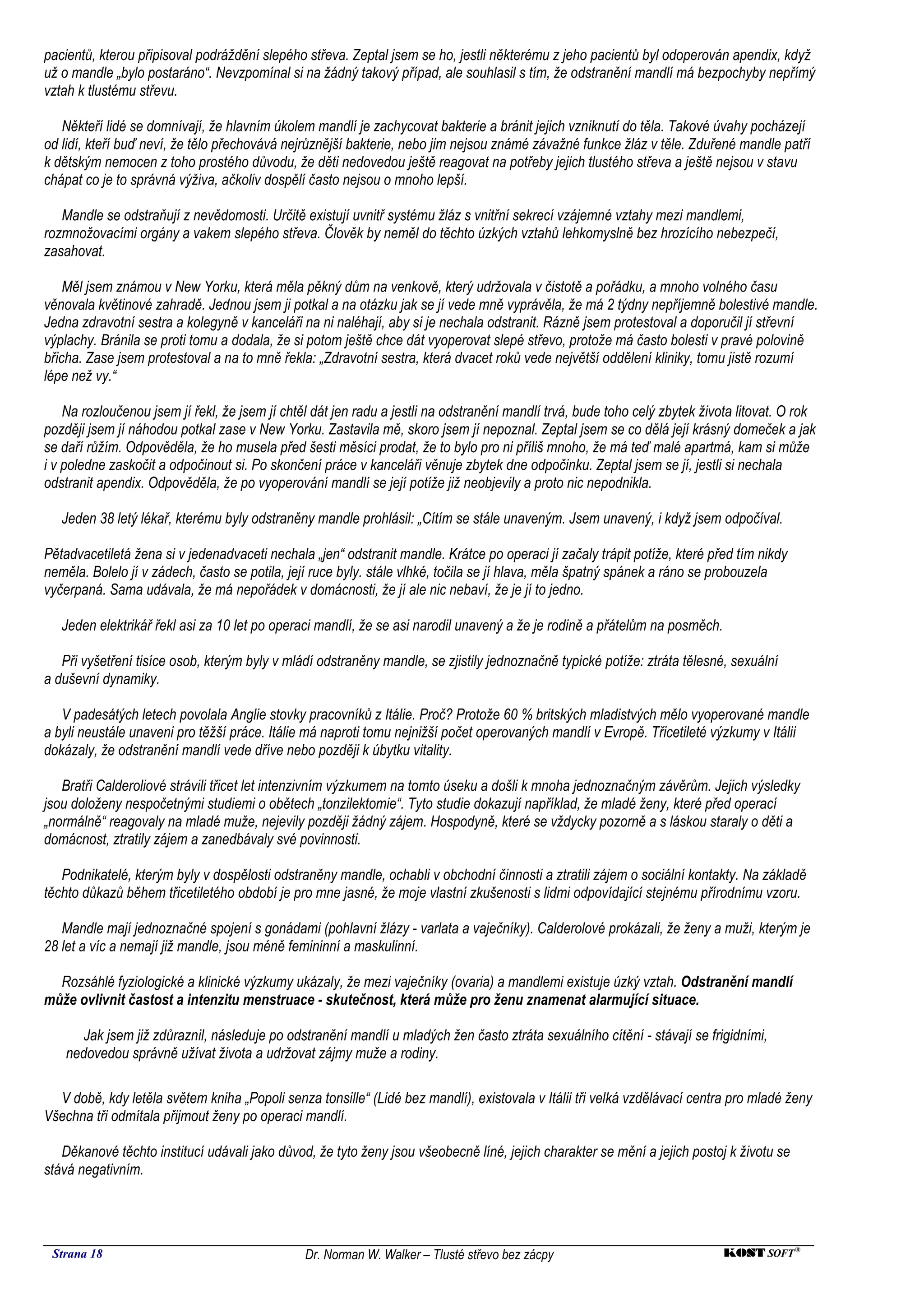 pacientů, kterou připisoval podráždění slepého střeva. Zeptal jsem se ho, jestli některému z jeho pacientů byl odoperován apendix, když
už o mandle „bylo postaráno“. Nevzpomínal si na žádný takový případ, ale souhlasil s tím, že odstranění mandlí má bezpochyby nepřímý
vztah k tlustému střevu.

   Někteří lidé se domnívají, že hlavním úkolem mandlí je zachycovat bakterie a bránit jejich vzniknutí do těla. Takové úvahy pocházejí
od lidí, kteří buď neví, že tělo přechovává nejrůznější bakterie, nebo jim nejsou známé závažné funkce žláz v těle. Zduřené mandle patří
k dětským nemocen z toho prostého důvodu, že děti nedovedou ještě reagovat na potřeby jejich tlustého střeva a ještě nejsou v stavu
chápat co je to správná výživa, ačkoliv dospělí často nejsou o mnoho lepší.

   Mandle se odstraňují z nevědomosti. Určitě existují uvnitř systému žláz s vnitřní sekrecí vzájemné vztahy mezi mandlemi,
rozmnožovacími orgány a vakem slepého střeva. Člověk by neměl do těchto úzkých vztahů lehkomyslně bez hrozícího nebezpečí,
zasahovat.

    Měl jsem známou v New Yorku, která měla pěkný dům na venkově, který udržovala v čistotě a pořádku, a mnoho volného času
věnovala květinové zahradě. Jednou jsem ji potkal a na otázku jak se jí vede mně vyprávěla, že má 2 týdny nepříjemně bolestivé mandle.
Jedna zdravotní sestra a kolegyně v kanceláři na ni naléhají, aby si je nechala odstranit. Rázně jsem protestoval a doporučil jí střevní
výplachy. Bránila se proti tomu a dodala, že si potom ještě chce dát vyoperovat slepé střevo, protože má často bolesti v pravé polovině
břicha. Zase jsem protestoval a na to mně řekla: „Zdravotní sestra, která dvacet roků vede největší oddělení kliniky, tomu jistě rozumí
lépe než vy.“

    Na rozloučenou jsem jí řekl, že jsem jí chtěl dát jen radu a jestli na odstranění mandlí trvá, bude toho celý zbytek života litovat. O rok
později jsem jí náhodou potkal zase v New Yorku. Zastavila mě, skoro jsem jí nepoznal. Zeptal jsem se co dělá její krásný domeček a jak
se daří růžím. Odpověděla, že ho musela před šesti měsíci prodat, že to bylo pro ni příliš mnoho, že má teď malé apartmá, kam si může
i v poledne zaskočit a odpočinout si. Po skončení práce v kanceláři věnuje zbytek dne odpočinku. Zeptal jsem se jí, jestli si nechala
odstranit apendix. Odpověděla, že po vyoperování mandlí se její potíže již neobjevily a proto nic nepodnikla.

   Jeden 38 letý lékař, kterému byly odstraněny mandle prohlásil: „Cítím se stále unaveným. Jsem unavený, i když jsem odpočíval.

Pětadvacetiletá žena si v jedenadvaceti nechala „jen“ odstranit mandle. Krátce po operaci jí začaly trápit potíže, které před tím nikdy
neměla. Bolelo jí v zádech, často se potila, její ruce byly. stále vlhké, točila se jí hlava, měla špatný spánek a ráno se probouzela
vyčerpaná. Sama udávala, že má nepořádek v domácnosti, že jí ale nic nebaví, že je jí to jedno.

   Jeden elektrikář řekl asi za 10 let po operaci mandlí, že se asi narodil unavený a že je rodině a přátelům na posměch.

   Při vyšetření tisíce osob, kterým byly v mládí odstraněny mandle, se zjistily jednoznačně typické potíže: ztráta tělesné, sexuální
a duševní dynamiky.

   V padesátých letech povolala Anglie stovky pracovníků z Itálie. Proč? Protože 60 % britských mladistvých mělo vyoperované mandle
a byli neustále unaveni pro těžší práce. Itálie má naproti tomu nejnižší počet operovaných mandlí v Evropě. Třicetileté výzkumy v Itálii
dokázaly, že odstranění mandlí vede dříve nebo později k úbytku vitality.

   Bratři Calderoliové strávili třicet let intenzivním výzkumem na tomto úseku a došli k mnoha jednoznačným závěrům. Jejich výsledky
jsou doloženy nespočetnými studiemi o obětech „tonzilektomie“. Tyto studie dokazují například, že mladé ženy, které před operací
„normálně“ reagovaly na mladé muže, nejevily později žádný zájem. Hospodyně, které se vždycky pozorně a s láskou staraly o děti a
domácnost, ztratily zájem a zanedbávaly své povinnosti.

   Podnikatelé, kterým byly v dospělosti odstraněny mandle, ochabli v obchodní činnosti a ztratili zájem o sociální kontakty. Na základě
těchto důkazů během třicetiletého období je pro mne jasné, že moje vlastní zkušenosti s lidmi odpovídající stejnému přírodnímu vzoru.

   Mandle mají jednoznačné spojení s gonádami (pohlavní žlázy - varlata a vaječníky). Calderolové prokázali, že ženy a muži, kterým je
28 let a víc a nemají již mandle, jsou méně femininní a maskulinní.

  Rozsáhlé fyziologické a klinické výzkumy ukázaly, že mezi vaječníky (ovaria) a mandlemi existuje úzký vztah. Odstranění mandlí
může ovlivnit častost a intenzitu menstruace - skutečnost, která může pro ženu znamenat alarmující situace.

       Jak jsem již zdůraznil, následuje po odstranění mandlí u mladých žen často ztráta sexuálního cítění - stávají se frigidními,
    nedovedou správně užívat života a udržovat zájmy muže a rodiny.

  V době, kdy letěla světem kniha „Popoli senza tonsille“ (Lidé bez mandlí), existovala v Itálii tři velká vzdělávací centra pro mladé ženy
Všechna tři odmítala přijmout ženy po operaci mandlí.

   Děkanové těchto institucí udávali jako důvod, že tyto ženy jsou všeobecně líné, jejich charakter se mění a jejich postoj k životu se
stává negativním.




 Strana 18                                      Dr. Norman W. Walker – Tlusté střevo bez zácpy                               KOST SOFT ®
 