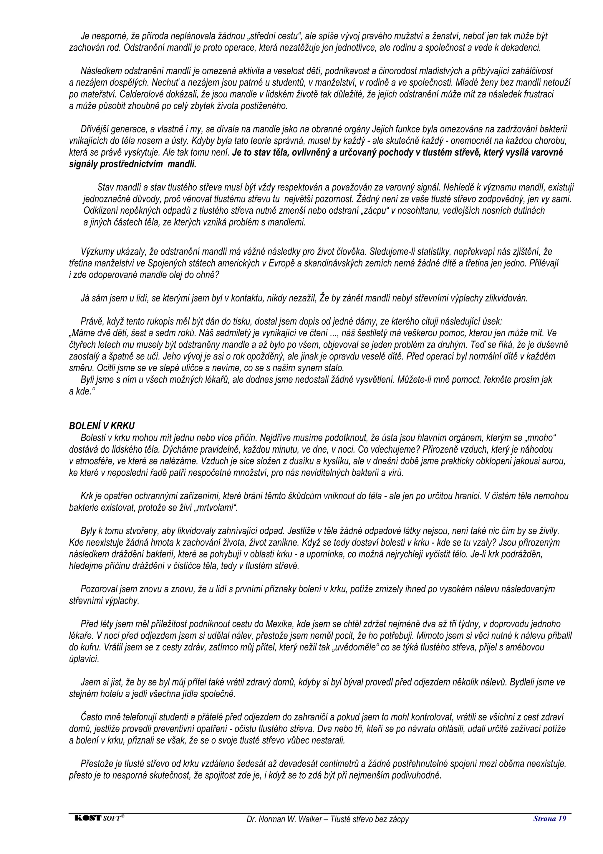 Je nesporné, že příroda neplánovala žádnou „střední cestu“, ale spíše vývoj pravého mužství a ženství, neboť jen tak může být
zachován rod. Odstranění mandlí je proto operace, která nezatěžuje jen jednotlivce, ale rodinu a společnost a vede k dekadenci.

   Následkem odstranění mandlí je omezená aktivita a veselost dětí, podnikavost a činorodost mladistvých a přibývající zahálčivost
a nezájem dospělých. Nechuť a nezájem jsou patrné u studentů, v manželství, v rodině a ve společnosti. Mladé ženy bez mandlí netouží
po mateřství. Calderolové dokázali, že jsou mandle v lidském životě tak důležité, že jejich odstranění může mít za následek frustraci
a může působit zhoubně po celý zbytek života postiženého.

   Dřívější generace, a vlastně i my, se dívala na mandle jako na obranné orgány Jejich funkce byla omezována na zadržování bakterií
vnikajících do těla nosem a ústy. Kdyby byla tato teorie správná, musel by každý - ale skutečně každý - onemocnět na každou chorobu,
která se právě vyskytuje. Ale tak tomu není. Je to stav těla, ovlivněný a určovaný pochody v tlustém střevě, který vysílá varovné
signály prostřednictvím mandlí.

         Stav mandlí a stav tlustého střeva musí být vždy respektován a považován za varovný signál. Nehledě k významu mandlí, existují
    jednoznačné důvody, proč věnovat tlustému střevu tu největší pozornost. Žádný není za vaše tlusté střevo zodpovědný, jen vy sami.
    Odklizení nepěkných odpadů z tlustého střeva nutně zmenší nebo odstraní „zácpu“ v nosohltanu, vedlejších nosních dutinách
    a jiných částech těla, ze kterých vzniká problém s mandlemi.

    Výzkumy ukázaly, že odstranění mandlí má vážné následky pro život člověka. Sledujeme-li statistiky, nepřekvapí nás zjištění, že
třetina manželství ve Spojených státech amerických v Evropě a skandinávských zemích nemá žádné dítě a třetina jen jedno. Přilévají
i zde odoperované mandle olej do ohně?

   Já sám jsem u lidí, se kterými jsem byl v kontaktu, nikdy nezažil, Že by zánět mandlí nebyl střevními výplachy zlikvidován.

   Právě, když tento rukopis měl být dán do tisku, dostal jsem dopis od jedné dámy, ze kterého cituji následující úsek:
„Máme dvě děti, šest a sedm roků. Náš sedmiletý je vynikající ve čtení ..., náš šestiletý má veškerou pomoc, kterou jen může mít. Ve
čtyřech letech mu musely být odstraněny mandle a až bylo po všem, objevoval se jeden problém za druhým. Teď se říká, že je duševně
zaostalý a špatně se učí. Jeho vývoj je asi o rok opožděný, ale jinak je opravdu veselé dítě. Před operací byl normální dítě v každém
směru. Ocitli jsme se ve slepé uličce a nevíme, co se s naším synem stalo.
   Byli jsme s ním u všech možných lékařů, ale dodnes jsme nedostali žádné vysvětlení. Můžete-li mně pomoct, řekněte prosím jak
a kde.“


BOLENÍ V KRKU
   Bolesti v krku mohou mít jednu nebo více příčin. Nejdříve musíme podotknout, že ústa jsou hlavním orgánem, kterým se „mnoho“
dostává do lidského těla. Dýcháme pravidelně, každou minutu, ve dne, v noci. Co vdechujeme? Přirozeně vzduch, který je náhodou
v atmosféře, ve které se nalézáme. Vzduch je sice složen z dusíku a kyslíku, ale v dnešní době jsme prakticky obklopeni jakousi aurou,
ke které v neposlední řadě patří nespočetné množství, pro nás neviditelných bakterií a virů.

   Krk je opatřen ochrannými zařízeními, které brání těmto škůdcům vniknout do těla - ale jen po určitou hranici. V čistém těle nemohou
bakterie existovat, protože se živí „mrtvolami“.

   Byly k tomu stvořeny, aby likvidovaly zahnívající odpad. Jestliže v těle žádné odpadové látky nejsou, není také nic čím by se živily.
Kde neexistuje žádná hmota k zachování života, život zanikne. Když se tedy dostaví bolesti v krku - kde se tu vzaly? Jsou přirozeným
následkem dráždění bakterií, které se pohybují v oblasti krku - a upomínka, co možná nejrychleji vyčistit tělo. Je-li krk podrážděn,
hledejme příčinu dráždění v čističce těla, tedy v tlustém střevě.

    Pozoroval jsem znovu a znovu, že u lidí s prvními příznaky bolení v krku, potíže zmizely ihned po vysokém nálevu následovaným
střevními výplachy.

   Před léty jsem měl příležitost podniknout cestu do Mexika, kde jsem se chtěl zdržet nejméně dva až tři týdny, v doprovodu jednoho
lékaře. V noci před odjezdem jsem si udělal nálev, přestože jsem neměl pocit, že ho potřebuji. Mimoto jsem si věci nutné k nálevu přibalil
do kufru. Vrátil jsem se z cesty zdráv, zatímco můj přítel, který nežil tak „uvědoměle“ co se týká tlustého střeva, přijel s amébovou
úplavicí.

   Jsem si jist, že by se byl můj přítel také vrátil zdravý domů, kdyby si byl býval provedl před odjezdem několik nálevů. Bydleli jsme ve
stejném hotelu a jedli všechna jídla společně.

   Často mně telefonují studenti a přátelé před odjezdem do zahraničí a pokud jsem to mohl kontrolovat, vrátili se všichni z cest zdraví
domů, jestliže provedli preventivní opatření - očistu tlustého střeva. Dva nebo tři, kteří se po návratu ohlásili, udali určité zažívací potíže
a bolení v krku, přiznali se však, že se o svoje tlusté střevo vůbec nestarali.

   Přestože je tlusté střevo od krku vzdáleno šedesát až devadesát centimetrů a žádné postřehnutelné spojení mezi oběma neexistuje,
přesto je to nesporná skutečnost, že spojitost zde je, i když se to zdá být při nejmenším podivuhodné.



 KOST SOFT ®                                       Dr. Norman W. Walker – Tlusté střevo bez zácpy                                    Strana 19
 