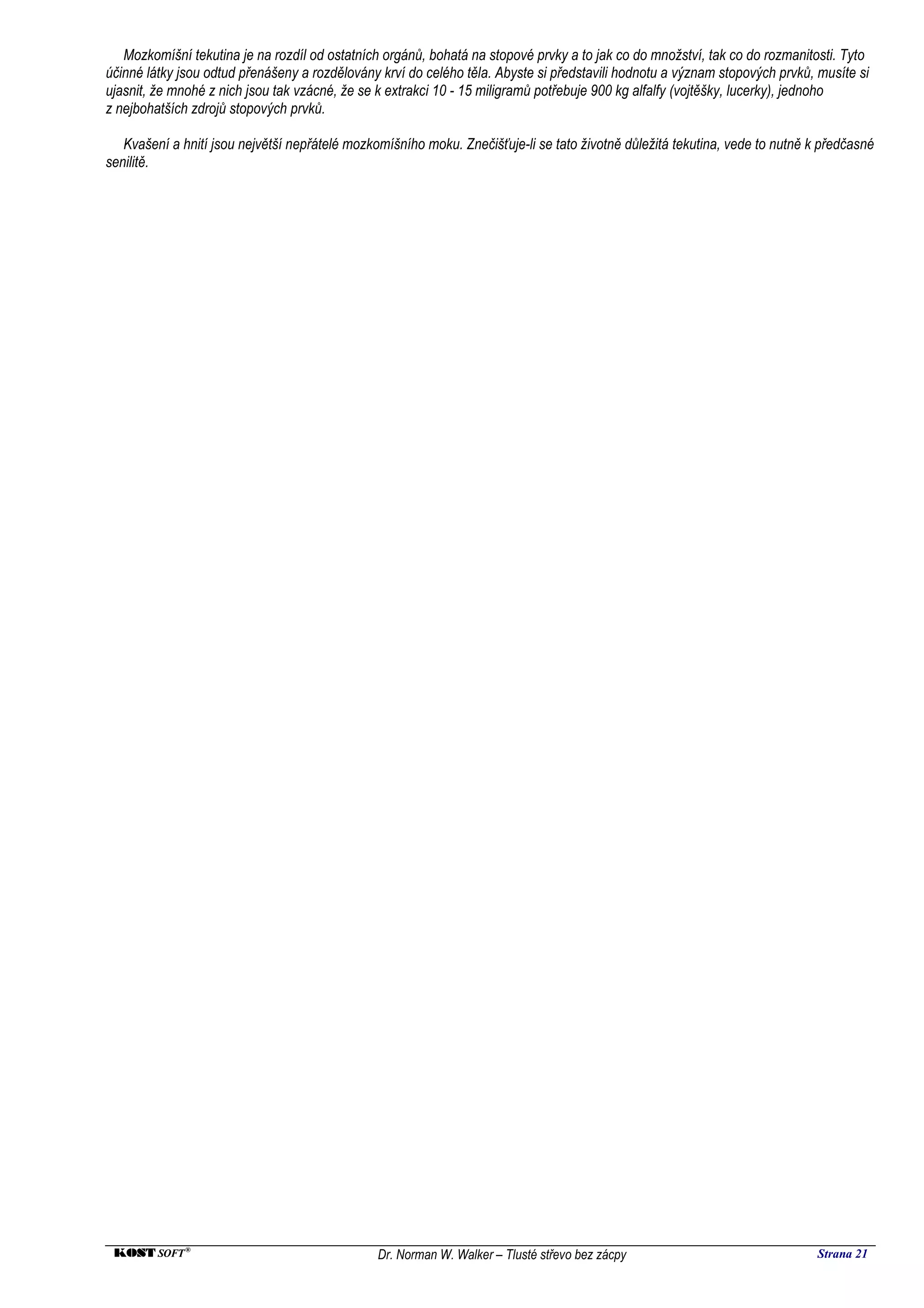 Mozkomíšní tekutina je na rozdíl od ostatních orgánů, bohatá na stopové prvky a to jak co do množství, tak co do rozmanitosti. Tyto
účinné látky jsou odtud přenášeny a rozdělovány krví do celého těla. Abyste si představili hodnotu a význam stopových prvků, musíte si
ujasnit, že mnohé z nich jsou tak vzácné, že se k extrakci 10 - 15 miligramů potřebuje 900 kg alfalfy (vojtěšky, lucerky), jednoho
z nejbohatších zdrojů stopových prvků.

   Kvašení a hnití jsou největší nepřátelé mozkomíšního moku. Znečišťuje-li se tato životně důležitá tekutina, vede to nutně k předčasné
senilitě.




 KOST SOFT ®                                    Dr. Norman W. Walker – Tlusté střevo bez zácpy                                Strana 21
 