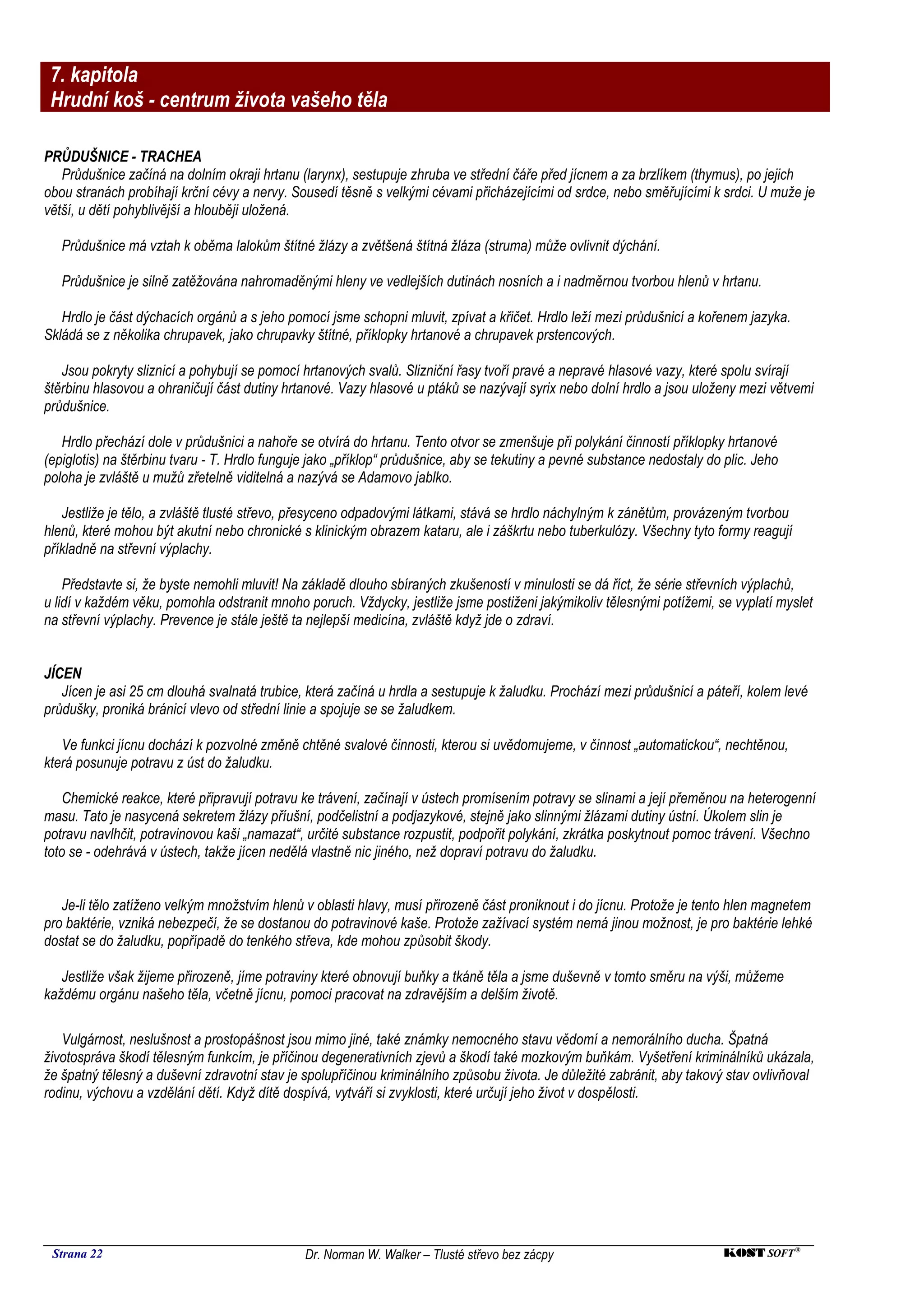 7. kapitola
 Hrudní koš - centrum života vašeho těla

PRŮDUŠNICE - TRACHEA
   Průdušnice začíná na dolním okraji hrtanu (larynx), sestupuje zhruba ve střední čáře před jícnem a za brzlíkem (thymus), po jejich
obou stranách probíhají krční cévy a nervy. Sousedí těsně s velkými cévami přicházejícími od srdce, nebo směřujícími k srdci. U muže je
větší, u dětí pohyblivější a hlouběji uložená.

   Průdušnice má vztah k oběma lalokům štítné žlázy a zvětšená štítná žláza (struma) může ovlivnit dýchání.

   Průdušnice je silně zatěžována nahromaděnými hleny ve vedlejších dutinách nosních a i nadměrnou tvorbou hlenů v hrtanu.

   Hrdlo je část dýchacích orgánů a s jeho pomocí jsme schopni mluvit, zpívat a křičet. Hrdlo leží mezi průdušnicí a kořenem jazyka.
Skládá se z několika chrupavek, jako chrupavky štítné, příklopky hrtanové a chrupavek prstencových.

   Jsou pokryty sliznicí a pohybují se pomocí hrtanových svalů. Slizniční řasy tvoří pravé a nepravé hlasové vazy, které spolu svírají
štěrbinu hlasovou a ohraničují část dutiny hrtanové. Vazy hlasové u ptáků se nazývají syrix nebo dolní hrdlo a jsou uloženy mezi větvemi
průdušnice.

   Hrdlo přechází dole v průdušnici a nahoře se otvírá do hrtanu. Tento otvor se zmenšuje při polykání činností příklopky hrtanové
(epiglotis) na štěrbinu tvaru - T. Hrdlo funguje jako „příklop“ průdušnice, aby se tekutiny a pevné substance nedostaly do plic. Jeho
poloha je zvláště u mužů zřetelně viditelná a nazývá se Adamovo jablko.

   Jestliže je tělo, a zvláště tlusté střevo, přesyceno odpadovými látkami, stává se hrdlo náchylným k zánětům, provázeným tvorbou
hlenů, které mohou být akutní nebo chronické s klinickým obrazem kataru, ale i záškrtu nebo tuberkulózy. Všechny tyto formy reagují
příkladně na střevní výplachy.

    Představte si, že byste nemohli mluvit! Na základě dlouho sbíraných zkušeností v minulosti se dá říct, že série střevních výplachů,
u lidí v každém věku, pomohla odstranit mnoho poruch. Vždycky, jestliže jsme postiženi jakýmikoliv tělesnými potížemi, se vyplatí myslet
na střevní výplachy. Prevence je stále ještě ta nejlepší medicína, zvláště když jde o zdraví.


JÍCEN
   Jícen je asi 25 cm dlouhá svalnatá trubice, která začíná u hrdla a sestupuje k žaludku. Prochází mezi průdušnicí a páteří, kolem levé
průdušky, proniká bránicí vlevo od střední linie a spojuje se se žaludkem.

   Ve funkci jícnu dochází k pozvolné změně chtěné svalové činnosti, kterou si uvědomujeme, v činnost „automatickou“, nechtěnou,
která posunuje potravu z úst do žaludku.

    Chemické reakce, které připravují potravu ke trávení, začínají v ústech promísením potravy se slinami a její přeměnou na heterogenní
masu. Tato je nasycená sekretem žlázy příušní, podčelistní a podjazykové, stejně jako slinnými žlázami dutiny ústní. Úkolem slin je
potravu navlhčit, potravinovou kaši „namazat“, určité substance rozpustit, podpořit polykání, zkrátka poskytnout pomoc trávení. Všechno
toto se - odehrává v ústech, takže jícen nedělá vlastně nic jiného, než dopraví potravu do žaludku.


   Je-li tělo zatíženo velkým množstvím hlenů v oblasti hlavy, musí přirozeně část proniknout i do jícnu. Protože je tento hlen magnetem
pro baktérie, vzniká nebezpečí, že se dostanou do potravinové kaše. Protože zažívací systém nemá jinou možnost, je pro baktérie lehké
dostat se do žaludku, popřípadě do tenkého střeva, kde mohou způsobit škody.

   Jestliže však žijeme přirozeně, jíme potraviny které obnovují buňky a tkáně těla a jsme duševně v tomto směru na výši, můžeme
každému orgánu našeho těla, včetně jícnu, pomoci pracovat na zdravějším a delším životě.

   Vulgárnost, neslušnost a prostopášnost jsou mimo jiné, také známky nemocného stavu vědomí a nemorálního ducha. Špatná
životospráva škodí tělesným funkcím, je příčinou degenerativních zjevů a škodí také mozkovým buňkám. Vyšetření kriminálníků ukázala,
že špatný tělesný a duševní zdravotní stav je spolupříčinou kriminálního způsobu života. Je důležité zabránit, aby takový stav ovlivňoval
rodinu, výchovu a vzdělání dětí. Když dítě dospívá, vytváří si zvyklosti, které určují jeho život v dospělosti.




 Strana 22                                     Dr. Norman W. Walker – Tlusté střevo bez zácpy                              KOST SOFT ®
 
