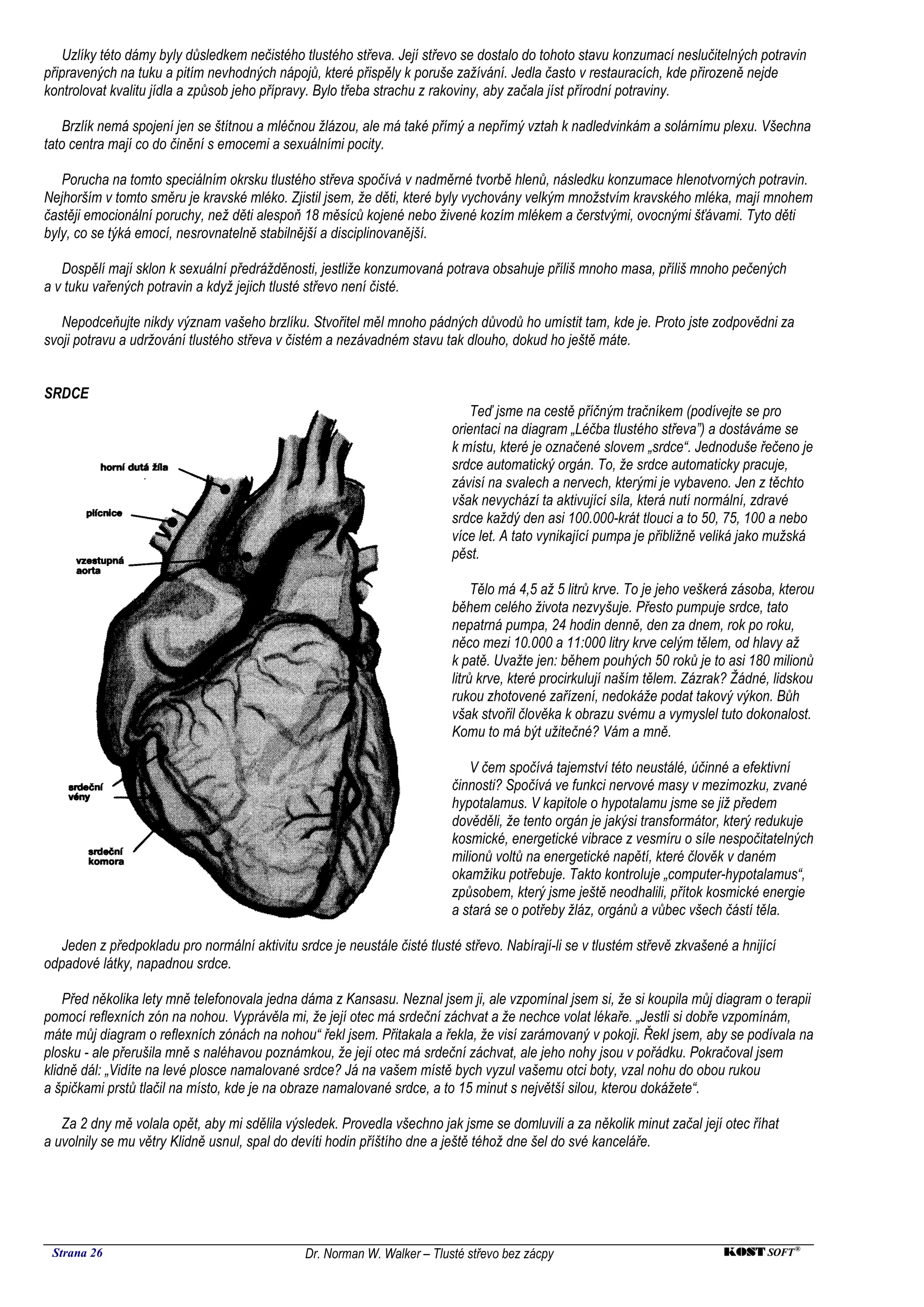 Uzlíky této dámy byly důsledkem nečistého tlustého střeva. Její střevo se dostalo do tohoto stavu konzumací neslučitelných potravin
připravených na tuku a pitím nevhodných nápojů, které přispěly k poruše zažívání. Jedla často v restauracích, kde přirozeně nejde
kontrolovat kvalitu jídla a způsob jeho přípravy. Bylo třeba strachu z rakoviny, aby začala jíst přírodní potraviny.

    Brzlík nemá spojení jen se štítnou a mléčnou žlázou, ale má také přímý a nepřímý vztah k nadledvinkám a solárnímu plexu. Všechna
tato centra mají co do činění s emocemi a sexuálními pocity.

   Porucha na tomto speciálním okrsku tlustého střeva spočívá v nadměrné tvorbě hlenů, následku konzumace hlenotvorných potravin.
Nejhorším v tomto směru je kravské mléko. Zjistil jsem, že děti, které byly vychovány velkým množstvím kravského mléka, mají mnohem
častěji emocionální poruchy, než děti alespoň 18 měsíců kojené nebo živené kozím mlékem a čerstvými, ovocnými šťávami. Tyto děti
byly, co se týká emocí, nesrovnatelně stabilnější a disciplinovanější.

   Dospělí mají sklon k sexuální předrážděnosti, jestliže konzumovaná potrava obsahuje příliš mnoho masa, příliš mnoho pečených
a v tuku vařených potravin a když jejich tlusté střevo není čisté.

   Nepodceňujte nikdy význam vašeho brzlíku. Stvořitel měl mnoho pádných důvodů ho umístit tam, kde je. Proto jste zodpovědni za
svoji potravu a udržování tlustého střeva v čistém a nezávadném stavu tak dlouho, dokud ho ještě máte.


SRDCE
                                                                              Teď jsme na cestě příčným tračníkem (podívejte se pro
                                                                          orientaci na diagram „Léčba tlustého střeva”) a dostáváme se
                                                                          k místu, které je označené slovem „srdce“. Jednoduše řečeno je
                                                                          srdce automatický orgán. To, že srdce automaticky pracuje,
                                                                          závisí na svalech a nervech, kterými je vybaveno. Jen z těchto
                                                                          však nevychází ta aktivující síla, která nutí normální, zdravé
                                                                          srdce každý den asi 100.000-krát tlouci a to 50, 75, 100 a nebo
                                                                          více let. A tato vynikající pumpa je přibližně veliká jako mužská
                                                                          pěst.

                                                                               Tělo má 4,5 až 5 litrů krve. To je jeho veškerá zásoba, kterou
                                                                          během celého života nezvyšuje. Přesto pumpuje srdce, tato
                                                                          nepatrná pumpa, 24 hodin denně, den za dnem, rok po roku,
                                                                          něco mezi 10.000 a 11:000 litry krve celým tělem, od hlavy až
                                                                          k patě. Uvažte jen: během pouhých 50 roků je to asi 180 milionů
                                                                          litrů krve, které procirkulují naším tělem. Zázrak? Žádné, lidskou
                                                                          rukou zhotovené zařízení, nedokáže podat takový výkon. Bůh
                                                                          však stvořil člověka k obrazu svému a vymyslel tuto dokonalost.
                                                                          Komu to má být užitečné? Vám a mně.

                                                                              V čem spočívá tajemství této neustálé, účinné a efektivní
                                                                          činnosti? Spočívá ve funkci nervové masy v mezimozku, zvané
                                                                          hypotalamus. V kapitole o hypotalamu jsme se již předem
                                                                          dověděli, že tento orgán je jakýsi transformátor, který redukuje
                                                                          kosmické, energetické vibrace z vesmíru o síle nespočitatelných
                                                                          milionů voltů na energetické napětí, které člověk v daném
                                                                          okamžiku potřebuje. Takto kontroluje „computer-hypotalamus“,
                                                                          způsobem, který jsme ještě neodhalili, přítok kosmické energie
                                                                          a stará se o potřeby žláz, orgánů a vůbec všech částí těla.

   Jeden z předpokladu pro normální aktivitu srdce je neustále čisté tlusté střevo. Nabírají-li se v tlustém střevě zkvašené a hnijící
odpadové látky, napadnou srdce.

    Před několika lety mně telefonovala jedna dáma z Kansasu. Neznal jsem ji, ale vzpomínal jsem si, že si koupila můj diagram o terapii
pomocí reflexních zón na nohou. Vyprávěla mi, že její otec má srdeční záchvat a že nechce volat lékaře. „Jestli si dobře vzpomínám,
máte můj diagram o reflexních zónách na nohou“ řekl jsem. Přitakala a řekla, že visí zarámovaný v pokoji. Řekl jsem, aby se podívala na
plosku - ale přerušila mně s naléhavou poznámkou, že její otec má srdeční záchvat, ale jeho nohy jsou v pořádku. Pokračoval jsem
klidně dál: „Vidíte na levé plosce namalované srdce? Já na vašem místě bych vyzul vašemu otci boty, vzal nohu do obou rukou
a špičkami prstů tlačil na místo, kde je na obraze namalované srdce, a to 15 minut s největší silou, kterou dokážete“.

   Za 2 dny mě volala opět, aby mi sdělila výsledek. Provedla všechno jak jsme se domluvili a za několik minut začal její otec říhat
a uvolnily se mu větry Klidně usnul, spal do devíti hodin příštího dne a ještě téhož dne šel do své kanceláře.




 Strana 26                                     Dr. Norman W. Walker – Tlusté střevo bez zácpy                               KOST SOFT ®
 