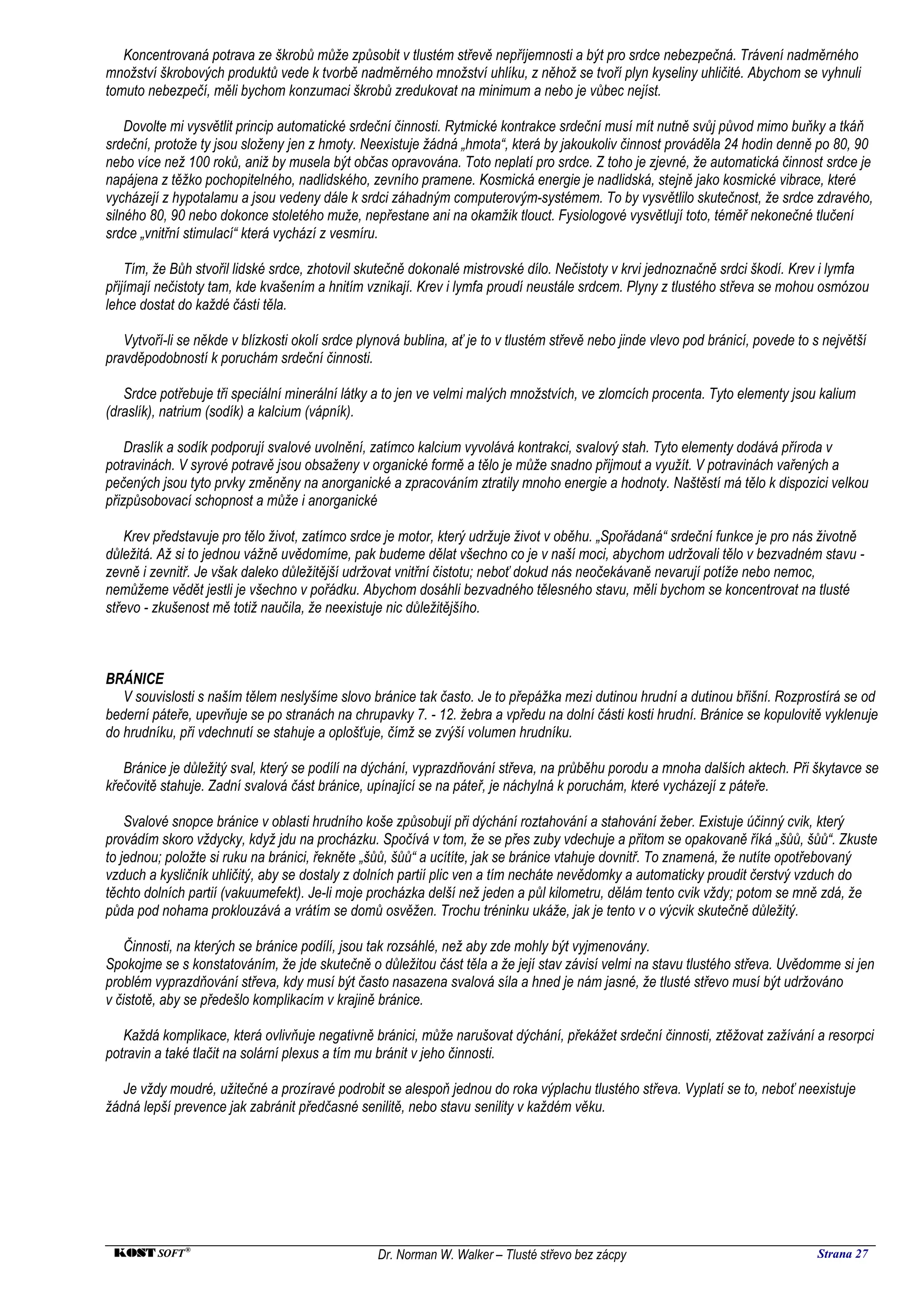 Koncentrovaná potrava ze škrobů může způsobit v tlustém střevě nepříjemnosti a být pro srdce nebezpečná. Trávení nadměrného
množství škrobových produktů vede k tvorbě nadměrného množství uhlíku, z něhož se tvoří plyn kyseliny uhličité. Abychom se vyhnuli
tomuto nebezpečí, měli bychom konzumaci škrobů zredukovat na minimum a nebo je vůbec nejíst.

    Dovolte mi vysvětlit princip automatické srdeční činnosti. Rytmické kontrakce srdeční musí mít nutně svůj původ mimo buňky a tkáň
srdeční, protože ty jsou složeny jen z hmoty. Neexistuje žádná „hmota“, která by jakoukoliv činnost prováděla 24 hodin denně po 80, 90
nebo více než 100 roků, aniž by musela být občas opravována. Toto neplatí pro srdce. Z toho je zjevné, že automatická činnost srdce je
napájena z těžko pochopitelného, nadlidského, zevního pramene. Kosmická energie je nadlidská, stejně jako kosmické vibrace, které
vycházejí z hypotalamu a jsou vedeny dále k srdci záhadným computerovým-systémem. To by vysvětlilo skutečnost, že srdce zdravého,
silného 80, 90 nebo dokonce stoletého muže, nepřestane ani na okamžik tlouct. Fysiologové vysvětlují toto, téměř nekonečné tlučení
srdce „vnitřní stimulací“ která vychází z vesmíru.

    Tím, že Bůh stvořil lidské srdce, zhotovil skutečně dokonalé mistrovské dílo. Nečistoty v krvi jednoznačně srdci škodí. Krev i lymfa
přijímají nečistoty tam, kde kvašením a hnitím vznikají. Krev i lymfa proudí neustále srdcem. Plyny z tlustého střeva se mohou osmózou
lehce dostat do každé části těla.

   Vytvoří-li se někde v blízkosti okolí srdce plynová bublina, ať je to v tlustém střevě nebo jinde vlevo pod bránicí, povede to s největší
pravděpodobností k poruchám srdeční činnosti.

   Srdce potřebuje tři speciální minerální látky a to jen ve velmi malých množstvích, ve zlomcích procenta. Tyto elementy jsou kalium
(draslík), natrium (sodík) a kalcium (vápník).

    Draslík a sodík podporují svalové uvolnění, zatímco kalcium vyvolává kontrakci, svalový stah. Tyto elementy dodává příroda v
potravinách. V syrové potravě jsou obsaženy v organické formě a tělo je může snadno přijmout a využít. V potravinách vařených a
pečených jsou tyto prvky změněny na anorganické a zpracováním ztratily mnoho energie a hodnoty. Naštěstí má tělo k dispozici velkou
přizpůsobovací schopnost a může i anorganické

    Krev představuje pro tělo život, zatímco srdce je motor, který udržuje život v oběhu. „Spořádaná“ srdeční funkce je pro nás životně
důležitá. Až si to jednou vážně uvědomíme, pak budeme dělat všechno co je v naší moci, abychom udržovali tělo v bezvadném stavu -
zevně i zevnitř. Je však daleko důležitější udržovat vnitřní čistotu; neboť dokud nás neočekávaně nevarují potíže nebo nemoc,
nemůžeme vědět jestli je všechno v pořádku. Abychom dosáhli bezvadného tělesného stavu, měli bychom se koncentrovat na tlusté
střevo - zkušenost mě totiž naučila, že neexistuje nic důležitějšího.



BRÁNICE
   V souvislosti s naším tělem neslyšíme slovo bránice tak často. Je to přepážka mezi dutinou hrudní a dutinou břišní. Rozprostírá se od
bederní páteře, upevňuje se po stranách na chrupavky 7. - 12. žebra a vpředu na dolní části kosti hrudní. Bránice se kopulovitě vyklenuje
do hrudníku, při vdechnutí se stahuje a oplošťuje, čímž se zvýší volumen hrudníku.

   Bránice je důležitý sval, který se podílí na dýchání, vyprazdňování střeva, na průběhu porodu a mnoha dalších aktech. Při škytavce se
křečovitě stahuje. Zadní svalová část bránice, upínající se na páteř, je náchylná k poruchám, které vycházejí z páteře.

    Svalové snopce bránice v oblasti hrudního koše způsobují při dýchání roztahování a stahování žeber. Existuje účinný cvik, který
provádím skoro vždycky, když jdu na procházku. Spočívá v tom, že se přes zuby vdechuje a přitom se opakovaně říká „šůů, šůů“. Zkuste
to jednou; položte si ruku na bránici, řekněte „šůů, šůů“ a ucítíte, jak se bránice vtahuje dovnitř. To znamená, že nutíte opotřebovaný
vzduch a kysličník uhličitý, aby se dostaly z dolních partií plic ven a tím necháte nevědomky a automaticky proudit čerstvý vzduch do
těchto dolních partií (vakuumefekt). Je-li moje procházka delší než jeden a půl kilometru, dělám tento cvik vždy; potom se mně zdá, že
půda pod nohama proklouzává a vrátím se domů osvěžen. Trochu tréninku ukáže, jak je tento v o výcvik skutečně důležitý.

    Činnosti, na kterých se bránice podílí, jsou tak rozsáhlé, než aby zde mohly být vyjmenovány.
Spokojme se s konstatováním, že jde skutečně o důležitou část těla a že její stav závisí velmi na stavu tlustého střeva. Uvědomme si jen
problém vyprazdňování střeva, kdy musí být často nasazena svalová síla a hned je nám jasné, že tlusté střevo musí být udržováno
v čistotě, aby se předešlo komplikacím v krajině bránice.

   Každá komplikace, která ovlivňuje negativně bránici, může narušovat dýchání, překážet srdeční činnosti, ztěžovat zažívání a resorpci
potravin a také tlačit na solární plexus a tím mu bránit v jeho činnosti.

   Je vždy moudré, užitečné a prozíravé podrobit se alespoň jednou do roka výplachu tlustého střeva. Vyplatí se to, neboť neexistuje
žádná lepší prevence jak zabránit předčasné senilitě, nebo stavu senility v každém věku.




 KOST SOFT ®                                      Dr. Norman W. Walker – Tlusté střevo bez zácpy                                   Strana 27
 