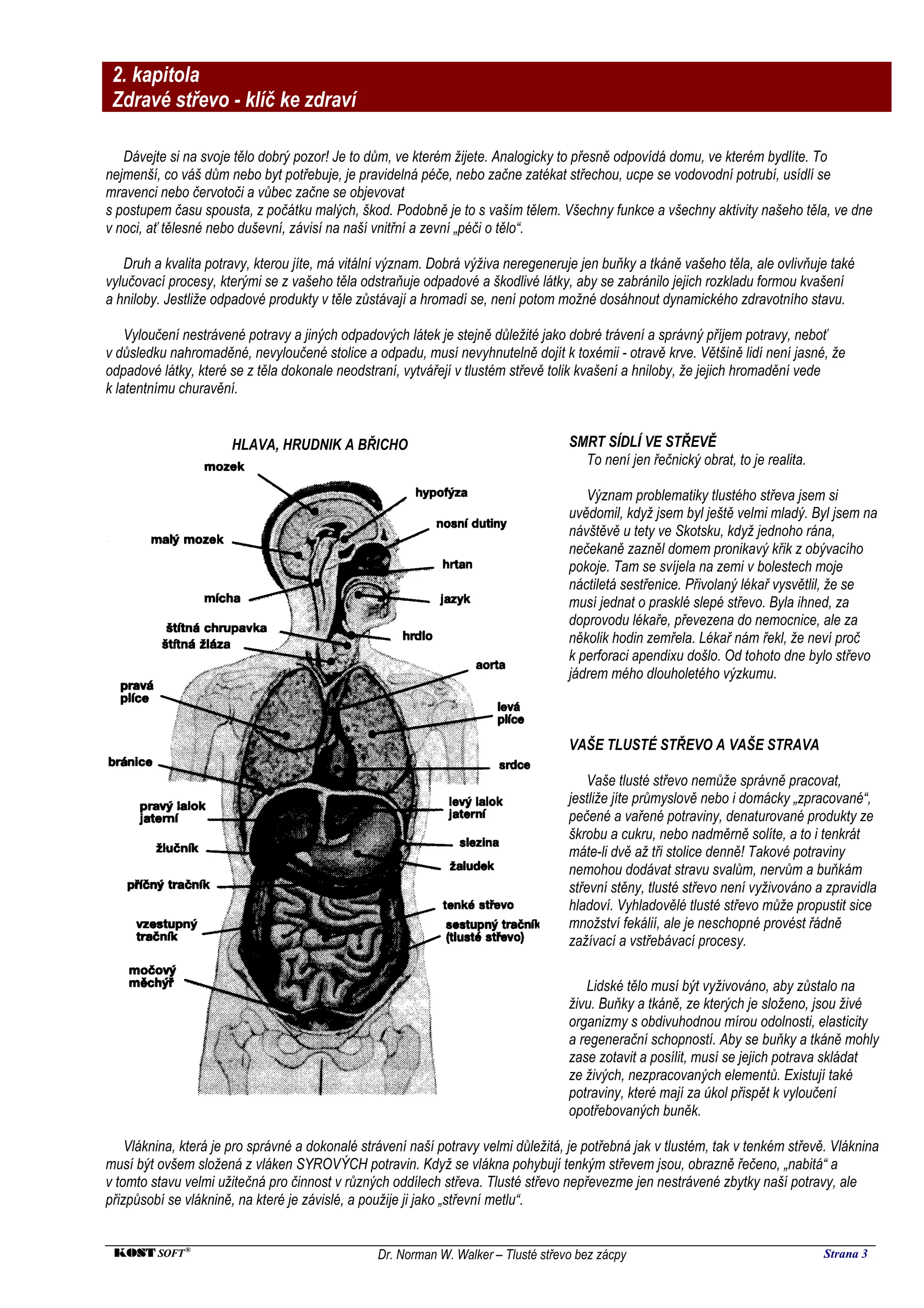 2. kapitola
 Zdravé střevo - klíč ke zdraví

   Dávejte si na svoje tělo dobrý pozor! Je to dům, ve kterém žijete. Analogicky to přesně odpovídá domu, ve kterém bydlíte. To
nejmenší, co váš dům nebo byt potřebuje, je pravidelná péče, nebo začne zatékat střechou, ucpe se vodovodní potrubí, usídlí se
mravenci nebo červotoči a vůbec začne se objevovat
s postupem času spousta, z počátku malých, škod. Podobně je to s vaším tělem. Všechny funkce a všechny aktivity našeho těla, ve dne
v noci, ať tělesné nebo duševní, závisí na naší vnitřní a zevní „péči o tělo“.

   Druh a kvalita potravy, kterou jíte, má vitální význam. Dobrá výživa neregeneruje jen buňky a tkáně vašeho těla, ale ovlivňuje také
vylučovací procesy, kterými se z vašeho těla odstraňuje odpadové a škodlivé látky, aby se zabránilo jejich rozkladu formou kvašení
a hniloby. Jestliže odpadové produkty v těle zůstávají a hromadí se, není potom možné dosáhnout dynamického zdravotního stavu.

    Vyloučení nestrávené potravy a jiných odpadových látek je stejně důležité jako dobré trávení a správný příjem potravy, neboť
v důsledku nahromaděné, nevyloučené stolice a odpadu, musí nevyhnutelně dojít k toxémii - otravě krve. Většině lidí není jasné, že
odpadové látky, které se z těla dokonale neodstraní, vytvářejí v tlustém střevě tolik kvašení a hniloby, že jejich hromadění vede
k latentnímu churavění.


                      HLAVA, HRUDNIK A BŘICHO                                       SMRT SÍDLÍ VE STŘEVĚ
                                                                                      To není jen řečnický obrat, to je realita.

                                                                                       Význam problematiky tlustého střeva jsem si
                                                                                    uvědomil, když jsem byl ještě velmi mladý. Byl jsem na
                                                                                    návštěvě u tety ve Skotsku, když jednoho rána,
                                                                                    nečekaně zazněl domem pronikavý křik z obývacího
                                                                                    pokoje. Tam se svíjela na zemi v bolestech moje
                                                                                    náctiletá sestřenice. Přivolaný lékař vysvětlil, že se
                                                                                    musí jednat o prasklé slepé střevo. Byla ihned, za
                                                                                    doprovodu lékaře, převezena do nemocnice, ale za
                                                                                    několik hodin zemřela. Lékař nám řekl, že neví proč
                                                                                    k perforaci apendixu došlo. Od tohoto dne bylo střevo
                                                                                    jádrem mého dlouholetého výzkumu.



                                                                                    VAŠE TLUSTÉ STŘEVO A VAŠE STRAVA

                                                                                        Vaše tlusté střevo nemůže správně pracovat,
                                                                                    jestliže jíte průmyslově nebo i domácky „zpracované“,
                                                                                    pečené a vařené potraviny, denaturované produkty ze
                                                                                    škrobu a cukru, nebo nadměrně solíte, a to i tenkrát
                                                                                    máte-li dvě až tři stolice denně! Takové potraviny
                                                                                    nemohou dodávat stravu svalům, nervům a buňkám
                                                                                    střevní stěny, tlusté střevo není vyživováno a zpravidla
                                                                                    hladoví. Vyhladovělé tlusté střevo může propustit sice
                                                                                    množství fekálií, ale je neschopné provést řádně
                                                                                    zažívací a vstřebávací procesy.

                                                                                       Lidské tělo musí být vyživováno, aby zůstalo na
                                                                                    živu. Buňky a tkáně, ze kterých je složeno, jsou živé
                                                                                    organizmy s obdivuhodnou mírou odolnosti, elasticity
                                                                                    a regenerační schopností. Aby se buňky a tkáně mohly
                                                                                    zase zotavit a posílit, musí se jejich potrava skládat
                                                                                    ze živých, nezpracovaných elementů. Existují také
                                                                                    potraviny, které mají za úkol přispět k vyloučení
                                                                                    opotřebovaných buněk.

    Vláknina, která je pro správné a dokonalé strávení naší potravy velmi důležitá, je potřebná jak v tlustém, tak v tenkém střevě. Vláknina
musí být ovšem složená z vláken SYROVÝCH potravin. Když se vlákna pohybují tenkým střevem jsou, obrazně řečeno, „nabitá“ a
v tomto stavu velmi užitečná pro činnost v různých oddílech střeva. Tlusté střevo nepřevezme jen nestrávené zbytky naší potravy, ale
přizpůsobí se vláknině, na které je závislé, a použije ji jako „střevní metlu“.


 KOST SOFT ®                                     Dr. Norman W. Walker – Tlusté střevo bez zácpy                                    Strana 3
 