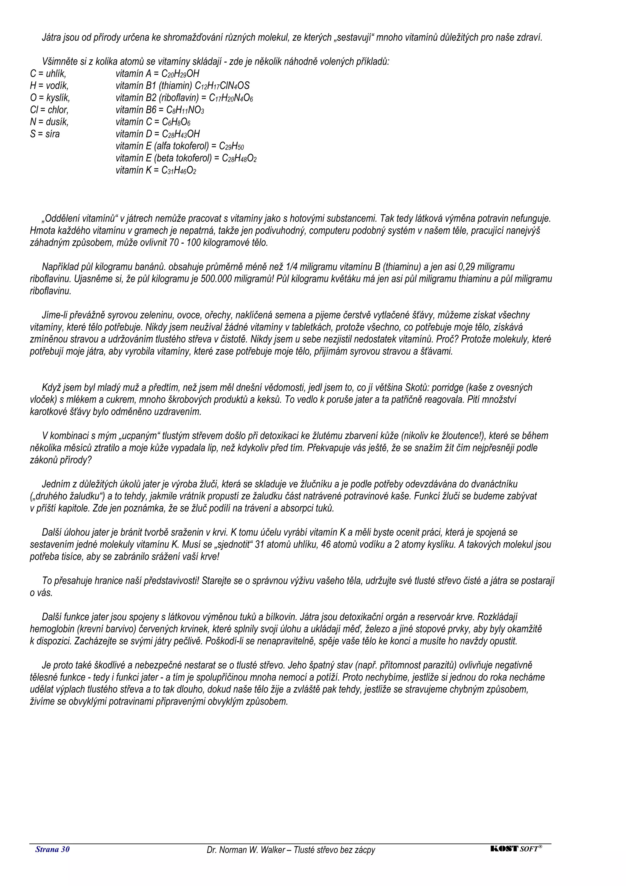 Játra jsou od přírody určena ke shromažďování různých molekul, ze kterých „sestavují“ mnoho vitamínů důležitých pro naše zdraví.

   Všimněte si z kolika atomů se vitamíny skládají - zde je několik náhodně volených příkladů:
C = uhlík,             vitamín A = C20H29OH
H = vodík,             vitamín B1 (thiamin) C12H17ClN4OS
O = kyslík,            vitamín B2 (riboflavin) = C17H20N4O6
Cl = chlor,            vitamín B6 = C8H11NO3
N = dusík,             vitamín C = C6H8O6
S = síra               vitamín D = C28H43OH
                       vitamín E (alfa tokoferol) = C29H50
                       vitamín E (beta tokoferol) = C28H48O2
                       vitamín K = C31H46O2



   „Oddělení vitamínů“ v játrech nemůže pracovat s vitamíny jako s hotovými substancemi. Tak tedy látková výměna potravin nefunguje.
Hmota každého vitamínu v gramech je nepatrná, takže jen podivuhodný, computeru podobný systém v našem těle, pracující nanejvýš
záhadným způsobem, může ovlivnit 70 - 100 kilogramové tělo.

    Například půl kilogramu banánů. obsahuje průměrně méně než 1/4 miligramu vitamínu B (thiaminu) a jen asi 0,29 miligramu
riboflavinu. Ujasněme si, že půl kilogramu je 500.000 miligramů! Půl kilogramu květáku má jen asi půl miligramu thiaminu a půl miligramu
riboflavinu.

    Jíme-li převážně syrovou zeleninu, ovoce, ořechy, naklíčená semena a pijeme čerstvě vytlačené šťávy, můžeme získat všechny
vitamíny, které tělo potřebuje. Nikdy jsem neužíval žádné vitamíny v tabletkách, protože všechno, co potřebuje moje tělo, získává
zmíněnou stravou a udržováním tlustého střeva v čistotě. Nikdy jsem u sebe nezjistil nedostatek vitamínů. Proč? Protože molekuly, které
potřebují moje játra, aby vyrobila vitamíny, které zase potřebuje moje tělo, přijímám syrovou stravou a šťávami.


   Když jsem byl mladý muž a předtím, než jsem měl dnešní vědomosti, jedl jsem to, co jí většina Skotů: porridge (kaše z ovesných
vloček) s mlékem a cukrem, mnoho škrobových produktů a keksů. To vedlo k poruše jater a ta patřičně reagovala. Pití množství
karotkové šťávy bylo odměněno uzdravením.

   V kombinaci s mým „ucpaným“ tlustým střevem došlo při detoxikaci ke žlutému zbarvení kůže (nikoliv ke žloutence!), které se během
několika měsíců ztratilo a moje kůže vypadala lip, než kdykoliv před tím. Překvapuje vás ještě, že se snažím žít čím nejpřesněji podle
zákonů přírody?

    Jedním z důležitých úkolů jater je výroba žluči, která se skladuje ve žlučníku a je podle potřeby odevzdávána do dvanáctníku
(„druhého žaludku“) a to tehdy, jakmile vrátník propustí ze žaludku část natrávené potravinové kaše. Funkcí žluči se budeme zabývat
v příští kapitole. Zde jen poznámka, že se žluč podílí na trávení a absorpci tuků.

   Další úlohou jater je bránit tvorbě sraženin v krvi. K tomu účelu vyrábí vitamín K a měli byste ocenit práci, která je spojená se
sestavením jedné molekuly vitamínu K. Musí se „sjednotit“ 31 atomů uhlíku, 46 atomů vodíku a 2 atomy kyslíku. A takových molekul jsou
potřeba tisíce, aby se zabránilo srážení vaší krve!

   To přesahuje hranice naší představivosti! Starejte se o správnou výživu vašeho těla, udržujte své tlusté střevo čisté a játra se postarají
o vás.

   Další funkce jater jsou spojeny s látkovou výměnou tuků a bílkovin. Játra jsou detoxikační orgán a reservoár krve. Rozkládají
hemoglobin (krevní barvivo) červených krvinek, které splnily svoji úlohu a ukládají měď, železo a jiné stopové prvky, aby byly okamžitě
k dispozici. Zacházejte se svými játry pečlivě. Poškodí-li se nenapravitelně, spěje vaše tělo ke konci a musíte ho navždy opustit.

    Je proto také škodlivé a nebezpečné nestarat se o tlusté střevo. Jeho špatný stav (např. přítomnost parazitů) ovlivňuje negativně
tělesné funkce - tedy i funkci jater - a tím je spolupříčinou mnoha nemocí a potíží. Proto nechybíme, jestliže si jednou do roka necháme
udělat výplach tlustého střeva a to tak dlouho, dokud naše tělo žije a zvláště pak tehdy, jestliže se stravujeme chybným způsobem,
živíme se obvyklými potravinami připravenými obvyklým způsobem.




 Strana 30                                     Dr. Norman W. Walker – Tlusté střevo bez zácpy                              KOST SOFT ®
 