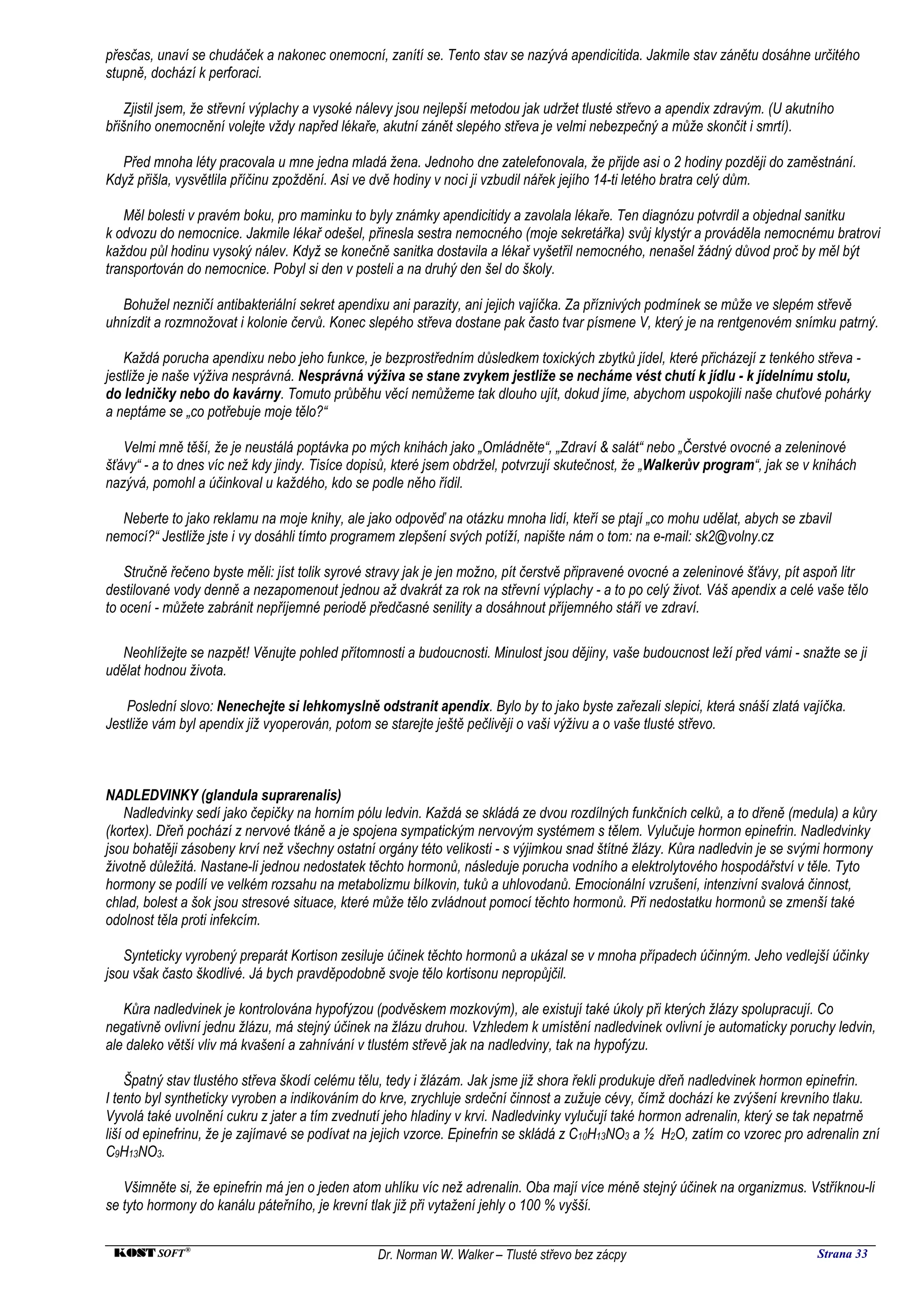 přesčas, unaví se chudáček a nakonec onemocní, zanítí se. Tento stav se nazývá apendicitida. Jakmile stav zánětu dosáhne určitého
stupně, dochází k perforaci.

    Zjistil jsem, že střevní výplachy a vysoké nálevy jsou nejlepší metodou jak udržet tlusté střevo a apendix zdravým. (U akutního
břišního onemocnění volejte vždy napřed lékaře, akutní zánět slepého střeva je velmi nebezpečný a může skončit i smrtí).

  Před mnoha léty pracovala u mne jedna mladá žena. Jednoho dne zatelefonovala, že přijde asi o 2 hodiny později do zaměstnání.
Když přišla, vysvětlila příčinu zpoždění. Asi ve dvě hodiny v noci ji vzbudil nářek jejího 14-ti letého bratra celý dům.

   Měl bolesti v pravém boku, pro maminku to byly známky apendicitidy a zavolala lékaře. Ten diagnózu potvrdil a objednal sanitku
k odvozu do nemocnice. Jakmile lékař odešel, přinesla sestra nemocného (moje sekretářka) svůj klystýr a prováděla nemocnému bratrovi
každou půl hodinu vysoký nálev. Když se konečně sanitka dostavila a lékař vyšetřil nemocného, nenašel žádný důvod proč by měl být
transportován do nemocnice. Pobyl si den v posteli a na druhý den šel do školy.

   Bohužel nezničí antibakteriální sekret apendixu ani parazity, ani jejich vajíčka. Za příznivých podmínek se může ve slepém střevě
uhnízdit a rozmnožovat i kolonie červů. Konec slepého střeva dostane pak často tvar písmene V, který je na rentgenovém snímku patrný.

   Každá porucha apendixu nebo jeho funkce, je bezprostředním důsledkem toxických zbytků jídel, které přicházejí z tenkého střeva -
jestliže je naše výživa nesprávná. Nesprávná výživa se stane zvykem jestliže se necháme vést chutí k jídlu - k jídelnímu stolu,
do ledničky nebo do kavárny. Tomuto průběhu věcí nemůžeme tak dlouho ujít, dokud jíme, abychom uspokojili naše chuťové pohárky
a neptáme se „co potřebuje moje tělo?“

   Velmi mně těší, že je neustálá poptávka po mých knihách jako „Omládněte“, „Zdraví & salát“ nebo „Čerstvé ovocné a zeleninové
šťávy“ - a to dnes víc než kdy jindy. Tisíce dopisů, které jsem obdržel, potvrzují skutečnost, že „Walkerův program“, jak se v knihách
nazývá, pomohl a účinkoval u každého, kdo se podle něho řídil.

  Neberte to jako reklamu na moje knihy, ale jako odpověď na otázku mnoha lidí, kteří se ptají „co mohu udělat, abych se zbavil
nemocí?“ Jestliže jste i vy dosáhli tímto programem zlepšení svých potíží, napište nám o tom: na e-mail: sk2@volny.cz

   Stručně řečeno byste měli: jíst tolik syrové stravy jak je jen možno, pít čerstvě připravené ovocné a zeleninové šťávy, pít aspoň litr
destilované vody denně a nezapomenout jednou až dvakrát za rok na střevní výplachy - a to po celý život. Váš apendix a celé vaše tělo
to ocení - můžete zabránit nepříjemné periodě předčasné senility a dosáhnout příjemného stáří ve zdraví.

   Neohlížejte se nazpět! Věnujte pohled přítomnosti a budoucnosti. Minulost jsou dějiny, vaše budoucnost leží před vámi - snažte se ji
udělat hodnou života.

   Poslední slovo: Nenechejte si lehkomyslně odstranit apendix. Bylo by to jako byste zařezali slepici, která snáší zlatá vajíčka.
Jestliže vám byl apendix již vyoperován, potom se starejte ještě pečlivěji o vaši výživu a o vaše tlusté střevo.



NADLEDVINKY (glandula suprarenalis)
   Nadledvinky sedí jako čepičky na horním pólu ledvin. Každá se skládá ze dvou rozdílných funkčních celků, a to dřeně (medula) a kůry
(kortex). Dřeň pochází z nervové tkáně a je spojena sympatickým nervovým systémem s tělem. Vylučuje hormon epinefrin. Nadledvinky
jsou bohatěji zásobeny krví než všechny ostatní orgány této velikosti - s výjimkou snad štítné žlázy. Kůra nadledvin je se svými hormony
životně důležitá. Nastane-li jednou nedostatek těchto hormonů, následuje porucha vodního a elektrolytového hospodářství v těle. Tyto
hormony se podílí ve velkém rozsahu na metabolizmu bílkovin, tuků a uhlovodanů. Emocionální vzrušení, intenzivní svalová činnost,
chlad, bolest a šok jsou stresové situace, které může tělo zvládnout pomocí těchto hormonů. Při nedostatku hormonů se zmenší také
odolnost těla proti infekcím.

   Synteticky vyrobený preparát Kortison zesiluje účinek těchto hormonů a ukázal se v mnoha případech účinným. Jeho vedlejší účinky
jsou však často škodlivé. Já bych pravděpodobně svoje tělo kortisonu nepropůjčil.

   Kůra nadledvinek je kontrolována hypofýzou (podvěskem mozkovým), ale existují také úkoly při kterých žlázy spolupracují. Co
negativně ovlivní jednu žlázu, má stejný účinek na žlázu druhou. Vzhledem k umístění nadledvinek ovlivní je automaticky poruchy ledvin,
ale daleko větší vliv má kvašení a zahnívání v tlustém střevě jak na nadledviny, tak na hypofýzu.

     Špatný stav tlustého střeva škodí celému tělu, tedy i žlázám. Jak jsme již shora řekli produkuje dřeň nadledvinek hormon epinefrin.
I tento byl syntheticky vyroben a indikováním do krve, zrychluje srdeční činnost a zužuje cévy, čímž dochází ke zvýšení krevního tlaku.
Vyvolá také uvolnění cukru z jater a tím zvednutí jeho hladiny v krvi. Nadledvinky vylučují také hormon adrenalin, který se tak nepatrně
liší od epinefrinu, že je zajímavé se podívat na jejich vzorce. Epinefrin se skládá z C10H13NO3 a ½ H2O, zatím co vzorec pro adrenalin zní
C9H13NO3.

   Všimněte si, že epinefrin má jen o jeden atom uhlíku víc než adrenalin. Oba mají více méně stejný účinek na organizmus. Vstříknou-li
se tyto hormony do kanálu páteřního, je krevní tlak již při vytažení jehly o 100 % vyšší.


 KOST SOFT ®                                    Dr. Norman W. Walker – Tlusté střevo bez zácpy                                  Strana 33
 