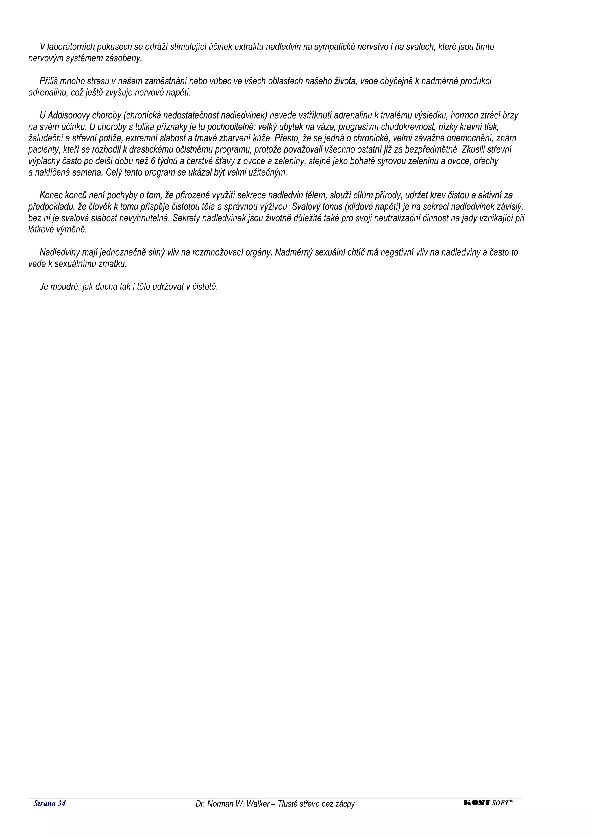 V laboratorních pokusech se odráží stimulující účinek extraktu nadledvin na sympatické nervstvo i na svalech, které jsou tímto
nervovým systémem zásobeny.

   Příliš mnoho stresu v našem zaměstnání nebo vůbec ve všech oblastech našeho života, vede obyčejně k nadměrné produkci
adrenalinu, což ještě zvyšuje nervové napětí.

   U Addisonovy choroby (chronická nedostatečnost nadledvinek) nevede vstříknutí adrenalinu k trvalému výsledku, hormon ztrácí brzy
na svém účinku. U choroby s tolika příznaky je to pochopitelné: velký úbytek na váze, progresivní chudokrevnost, nízký krevní tlak,
žaludeční a střevní potíže, extremní slabost a tmavé zbarvení kůže. Přesto, že se jedná o chronické, velmi závažné onemocnění, znám
pacienty, kteří se rozhodli k drastickému očistnému programu, protože považovali všechno ostatní již za bezpředmětné. Zkusili střevní
výplachy často po delší dobu než 6 týdnů a čerstvé šťávy z ovoce a zeleniny, stejně jako bohatě syrovou zeleninu a ovoce, ořechy
a naklíčená semena. Celý tento program se ukázal být velmi užitečným.

    Konec konců není pochyby o tom, že přirozené využití sekrece nadledvin tělem, slouží cílům přírody, udržet krev čistou a aktivní za
předpokladu, že člověk k tomu přispěje čistotou těla a správnou výživou. Svalový tonus (klidové napětí) je na sekreci nadledvinek závislý,
bez ní je svalová slabost nevyhnutelná. Sekrety nadledvinek jsou životně důležité také pro svoji neutralizační činnost na jedy vznikající při
látkové výměně.

   Nadledviny mají jednoznačně silný vliv na rozmnožovací orgány. Nadměrný sexuální chtíč má negativní vliv na nadledviny a často to
vede k sexuálnímu zmatku.

   Je moudré, jak ducha tak i tělo udržovat v čistotě.




 Strana 34                                     Dr. Norman W. Walker – Tlusté střevo bez zácpy                              KOST SOFT ®
 
