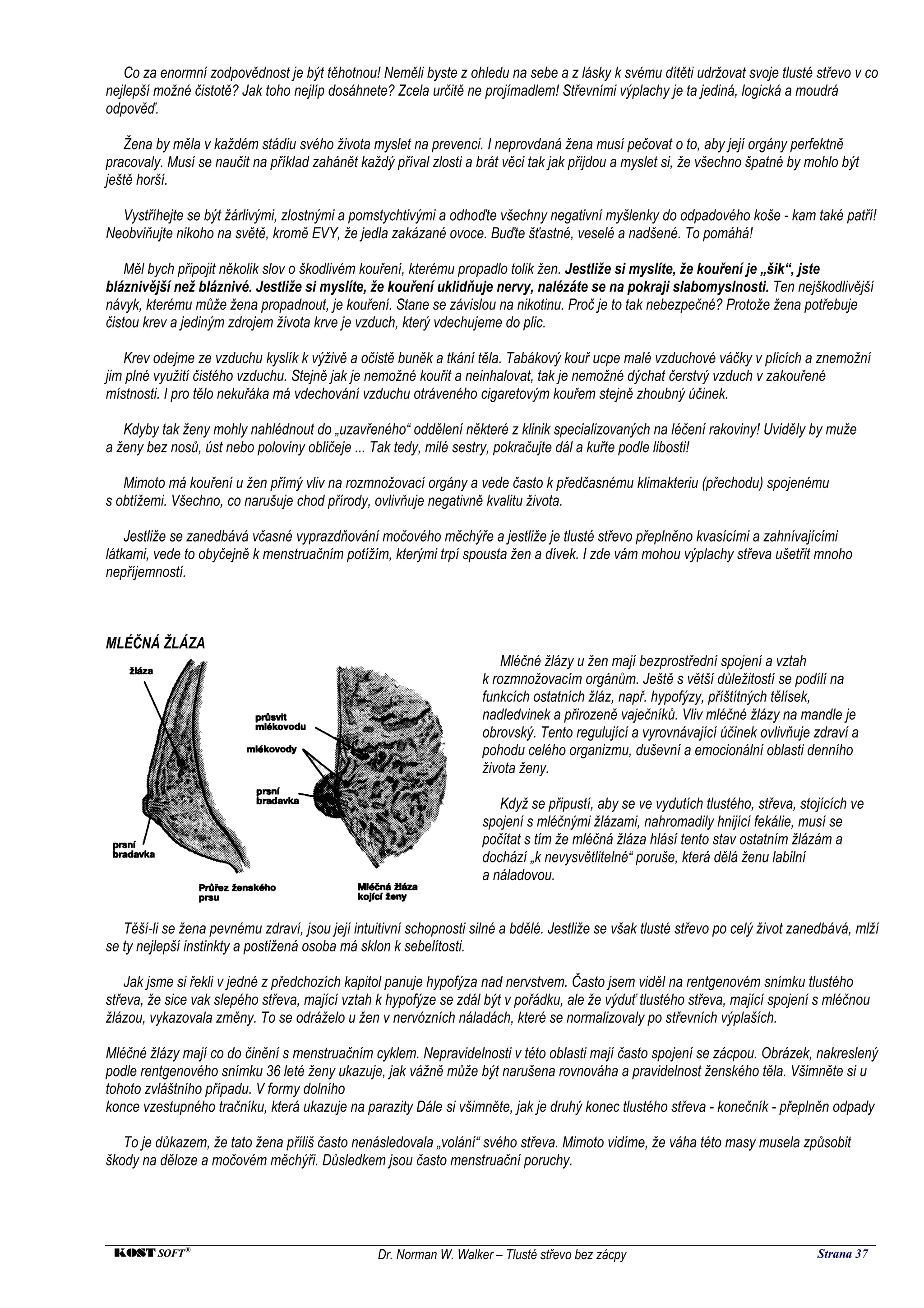 Co za enormní zodpovědnost je být těhotnou! Neměli byste z ohledu na sebe a z lásky k svému dítěti udržovat svoje tlusté střevo v co
nejlepší možné čistotě? Jak toho nejlíp dosáhnete? Zcela určitě ne projímadlem! Střevními výplachy je ta jediná, logická a moudrá
odpověď.

   Žena by měla v každém stádiu svého života myslet na prevenci. I neprovdaná žena musí pečovat o to, aby její orgány perfektně
pracovaly. Musí se naučit na příklad zahánět každý příval zlosti a brát věci tak jak přijdou a myslet si, že všechno špatné by mohlo být
ještě horší.

  Vystříhejte se být žárlivými, zlostnými a pomstychtivými a odhoďte všechny negativní myšlenky do odpadového koše - kam také patří!
Neobviňujte nikoho na světě, kromě EVY, že jedla zakázané ovoce. Buďte šťastné, veselé a nadšené. To pomáhá!

    Měl bych připojit několik slov o škodlivém kouření, kterému propadlo tolik žen. Jestliže si myslíte, že kouření je „šik“, jste
bláznivější než bláznivé. Jestliže si myslíte, že kouření uklidňuje nervy, nalézáte se na pokraji slabomyslnosti. Ten nejškodlivější
návyk, kterému může žena propadnout, je kouření. Stane se závislou na nikotinu. Proč je to tak nebezpečné? Protože žena potřebuje
čistou krev a jediným zdrojem života krve je vzduch, který vdechujeme do plic.

   Krev odejme ze vzduchu kyslík k výživě a očistě buněk a tkání těla. Tabákový kouř ucpe malé vzduchové váčky v plicích a znemožní
jim plné využití čistého vzduchu. Stejně jak je nemožné kouřit a neinhalovat, tak je nemožné dýchat čerstvý vzduch v zakouřené
místnosti. I pro tělo nekuřáka má vdechování vzduchu otráveného cigaretovým kouřem stejně zhoubný účinek.

   Kdyby tak ženy mohly nahlédnout do „uzavřeného“ oddělení některé z klinik specializovaných na léčení rakoviny! Uviděly by muže
a ženy bez nosů, úst nebo poloviny obličeje ... Tak tedy, milé sestry, pokračujte dál a kuřte podle libosti!

   Mimoto má kouření u žen přímý vliv na rozmnožovací orgány a vede často k předčasnému klimakteriu (přechodu) spojenému
s obtížemi. Všechno, co narušuje chod přírody, ovlivňuje negativně kvalitu života.

    Jestliže se zanedbává včasné vyprazdňování močového měchýře a jestliže je tlusté střevo přeplněno kvasícími a zahnívajícími
látkami, vede to obyčejně k menstruačním potížím, kterými trpí spousta žen a dívek. I zde vám mohou výplachy střeva ušetřit mnoho
nepříjemností.



MLÉČNÁ ŽLÁZA
                                                                         Mléčné žlázy u žen mají bezprostřední spojení a vztah
                                                                     k rozmnožovacím orgánům. Ještě s větší důležitostí se podílí na
                                                                     funkcích ostatních žláz, např. hypofýzy, příštítných tělísek,
                                                                     nadledvinek a přirozeně vaječníků. Vliv mléčné žlázy na mandle je
                                                                     obrovský. Tento regulující a vyrovnávající účinek ovlivňuje zdraví a
                                                                     pohodu celého organizmu, duševní a emocionální oblasti denního
                                                                     života ženy.

                                                                        Když se připustí, aby se ve vydutích tlustého, střeva, stojících ve
                                                                     spojení s mléčnými žlázami, nahromadily hnijící fekálie, musí se
                                                                     počítat s tím že mléčná žláza hlásí tento stav ostatním žlázám a
                                                                     dochází „k nevysvětlitelné“ poruše, která dělá ženu labilní
                                                                     a náladovou.


   Těší-li se žena pevnému zdraví, jsou její intuitivní schopnosti silné a bdělé. Jestliže se však tlusté střevo po celý život zanedbává, mlží
se ty nejlepší instinkty a postižená osoba má sklon k sebelítosti.

    Jak jsme si řekli v jedné z předchozích kapitol panuje hypofýza nad nervstvem. Často jsem viděl na rentgenovém snímku tlustého
střeva, že sice vak slepého střeva, mající vztah k hypofýze se zdál být v pořádku, ale že výduť tlustého střeva, mající spojení s mléčnou
žlázou, vykazovala změny. To se odráželo u žen v nervózních náladách, které se normalizovaly po střevních výplaších.

Mléčné žlázy mají co do činění s menstruačním cyklem. Nepravidelnosti v této oblasti mají často spojení se zácpou. Obrázek, nakreslený
podle rentgenového snímku 36 leté ženy ukazuje, jak vážně může být narušena rovnováha a pravidelnost ženského těla. Všimněte si u
tohoto zvláštního případu. V formy dolního
konce vzestupného tračníku, která ukazuje na parazity Dále si všimněte, jak je druhý konec tlustého střeva - konečník - přeplněn odpady

   To je důkazem, že tato žena příliš často nenásledovala „volání“ svého střeva. Mimoto vidíme, že váha této masy musela způsobit
škody na děloze a močovém měchýři. Důsledkem jsou často menstruační poruchy.




 KOST SOFT ®                                     Dr. Norman W. Walker – Tlusté střevo bez zácpy                                   Strana 37
 