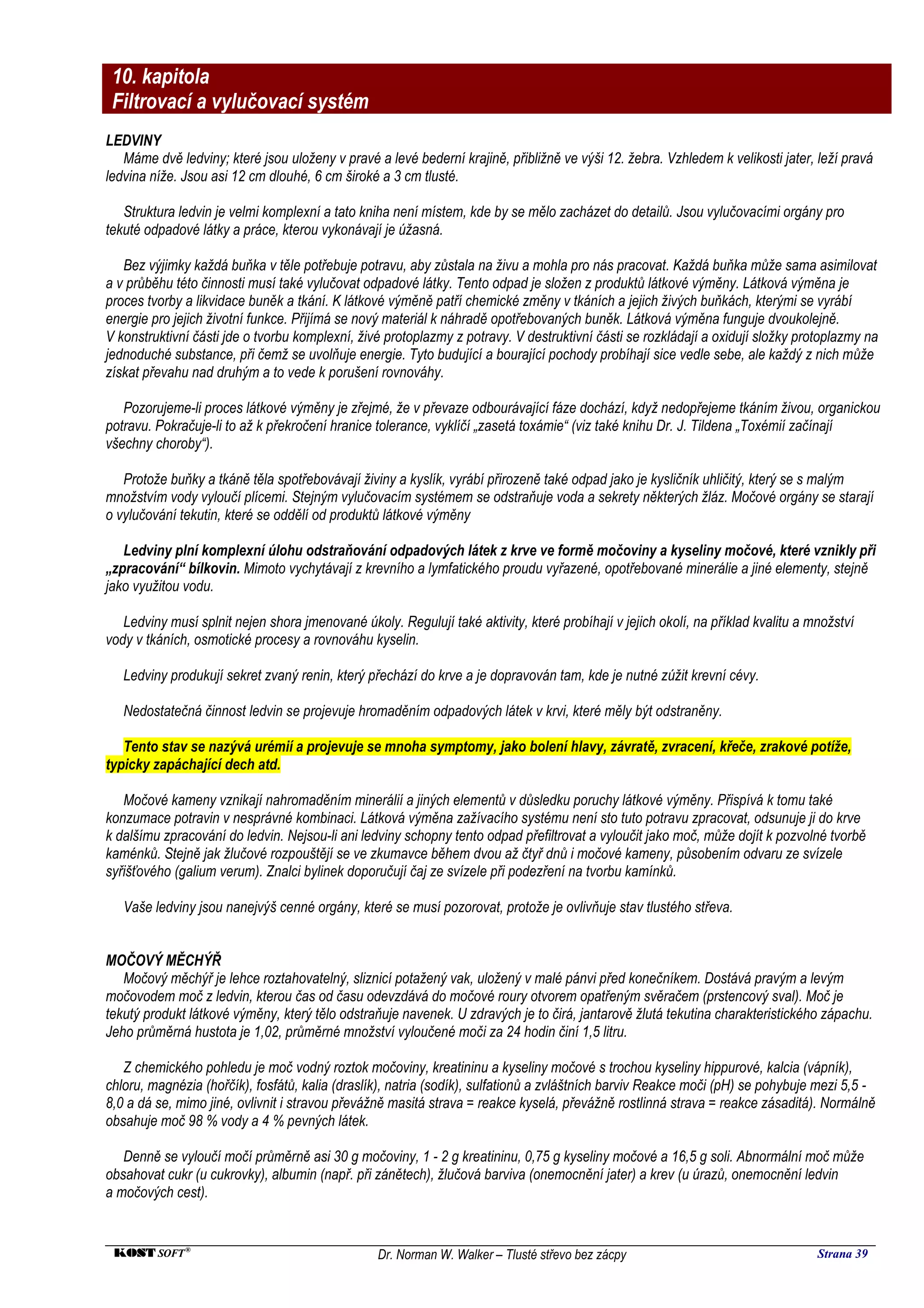 10. kapitola
 Filtrovací a vylučovací systém
LEDVINY
   Máme dvě ledviny; které jsou uloženy v pravé a levé bederní krajině, přibližně ve výši 12. žebra. Vzhledem k velikosti jater, leží pravá
ledvina níže. Jsou asi 12 cm dlouhé, 6 cm široké a 3 cm tlusté.

   Struktura ledvin je velmi komplexní a tato kniha není místem, kde by se mělo zacházet do detailů. Jsou vylučovacími orgány pro
tekuté odpadové látky a práce, kterou vykonávají je úžasná.

   Bez výjimky každá buňka v těle potřebuje potravu, aby zůstala na živu a mohla pro nás pracovat. Každá buňka může sama asimilovat
a v průběhu této činnosti musí také vylučovat odpadové látky. Tento odpad je složen z produktů látkové výměny. Látková výměna je
proces tvorby a likvidace buněk a tkání. K látkové výměně patří chemické změny v tkáních a jejich živých buňkách, kterými se vyrábí
energie pro jejich životní funkce. Přijímá se nový materiál k náhradě opotřebovaných buněk. Látková výměna funguje dvoukolejně.
V konstruktivní části jde o tvorbu komplexní, živé protoplazmy z potravy. V destruktivní části se rozkládají a oxidují složky protoplazmy na
jednoduché substance, při čemž se uvolňuje energie. Tyto budující a bourající pochody probíhají sice vedle sebe, ale každý z nich může
získat převahu nad druhým a to vede k porušení rovnováhy.

   Pozorujeme-li proces látkové výměny je zřejmé, že v převaze odbourávající fáze dochází, když nedopřejeme tkáním živou, organickou
potravu. Pokračuje-li to až k překročení hranice tolerance, vyklíčí „zasetá toxámie“ (viz také knihu Dr. J. Tildena „Toxémií začínají
všechny choroby“).

   Protože buňky a tkáně těla spotřebovávají živiny a kyslík, vyrábí přirozeně také odpad jako je kysličník uhličitý, který se s malým
množstvím vody vyloučí plícemi. Stejným vylučovacím systémem se odstraňuje voda a sekrety některých žláz. Močové orgány se starají
o vylučování tekutin, které se oddělí od produktů látkové výměny

   Ledviny plní komplexní úlohu odstraňování odpadových látek z krve ve formě močoviny a kyseliny močové, které vznikly při
„zpracování“ bílkovin. Mimoto vychytávají z krevního a lymfatického proudu vyřazené, opotřebované minerálie a jiné elementy, stejně
jako využitou vodu.

   Ledviny musí splnit nejen shora jmenované úkoly. Regulují také aktivity, které probíhají v jejich okolí, na příklad kvalitu a množství
vody v tkáních, osmotické procesy a rovnováhu kyselin.

   Ledviny produkují sekret zvaný renin, který přechází do krve a je dopravován tam, kde je nutné zúžit krevní cévy.

   Nedostatečná činnost ledvin se projevuje hromaděním odpadových látek v krvi, které měly být odstraněny.

   Tento stav se nazývá urémií a projevuje se mnoha symptomy, jako bolení hlavy, závratě, zvracení, křeče, zrakové potíže,
typicky zapáchající dech atd.

   Močové kameny vznikají nahromaděním minerálií a jiných elementů v důsledku poruchy látkové výměny. Přispívá k tomu také
konzumace potravin v nesprávné kombinaci. Látková výměna zažívacího systému není sto tuto potravu zpracovat, odsunuje ji do krve
k dalšímu zpracování do ledvin. Nejsou-li ani ledviny schopny tento odpad přefiltrovat a vyloučit jako moč, může dojít k pozvolné tvorbě
kaménků. Stejně jak žlučové rozpouštějí se ve zkumavce během dvou až čtyř dnů i močové kameny, působením odvaru ze svízele
syřišťového (galium verum). Znalci bylinek doporučují čaj ze svízele při podezření na tvorbu kamínků.

   Vaše ledviny jsou nanejvýš cenné orgány, které se musí pozorovat, protože je ovlivňuje stav tlustého střeva.


MOČOVÝ MĚCHÝŘ
   Močový měchýř je lehce roztahovatelný, sliznicí potažený vak, uložený v malé pánvi před konečníkem. Dostává pravým a levým
močovodem moč z ledvin, kterou čas od času odevzdává do močové roury otvorem opatřeným svěračem (prstencový sval). Moč je
tekutý produkt látkové výměny, který tělo odstraňuje navenek. U zdravých je to čirá, jantarově žlutá tekutina charakteristického zápachu.
Jeho průměrná hustota je 1,02, průměrné množství vyloučené moči za 24 hodin činí 1,5 litru.

   Z chemického pohledu je moč vodný roztok močoviny, kreatininu a kyseliny močové s trochou kyseliny hippurové, kalcia (vápník),
chloru, magnézia (hořčík), fosfátů, kalia (draslík), natria (sodík), sulfationů a zvláštních barviv Reakce moči (pH) se pohybuje mezi 5,5 -
8,0 a dá se, mimo jiné, ovlivnit i stravou převážně masitá strava = reakce kyselá, převážně rostlinná strava = reakce zásaditá). Normálně
obsahuje moč 98 % vody a 4 % pevných látek.

   Denně se vyloučí močí průměrně asi 30 g močoviny, 1 - 2 g kreatininu, 0,75 g kyseliny močové a 16,5 g soli. Abnormální moč může
obsahovat cukr (u cukrovky), albumin (např. při zánětech), žlučová barviva (onemocnění jater) a krev (u úrazů, onemocnění ledvin
a močových cest).


 KOST SOFT ®                                     Dr. Norman W. Walker – Tlusté střevo bez zácpy                                   Strana 39
 