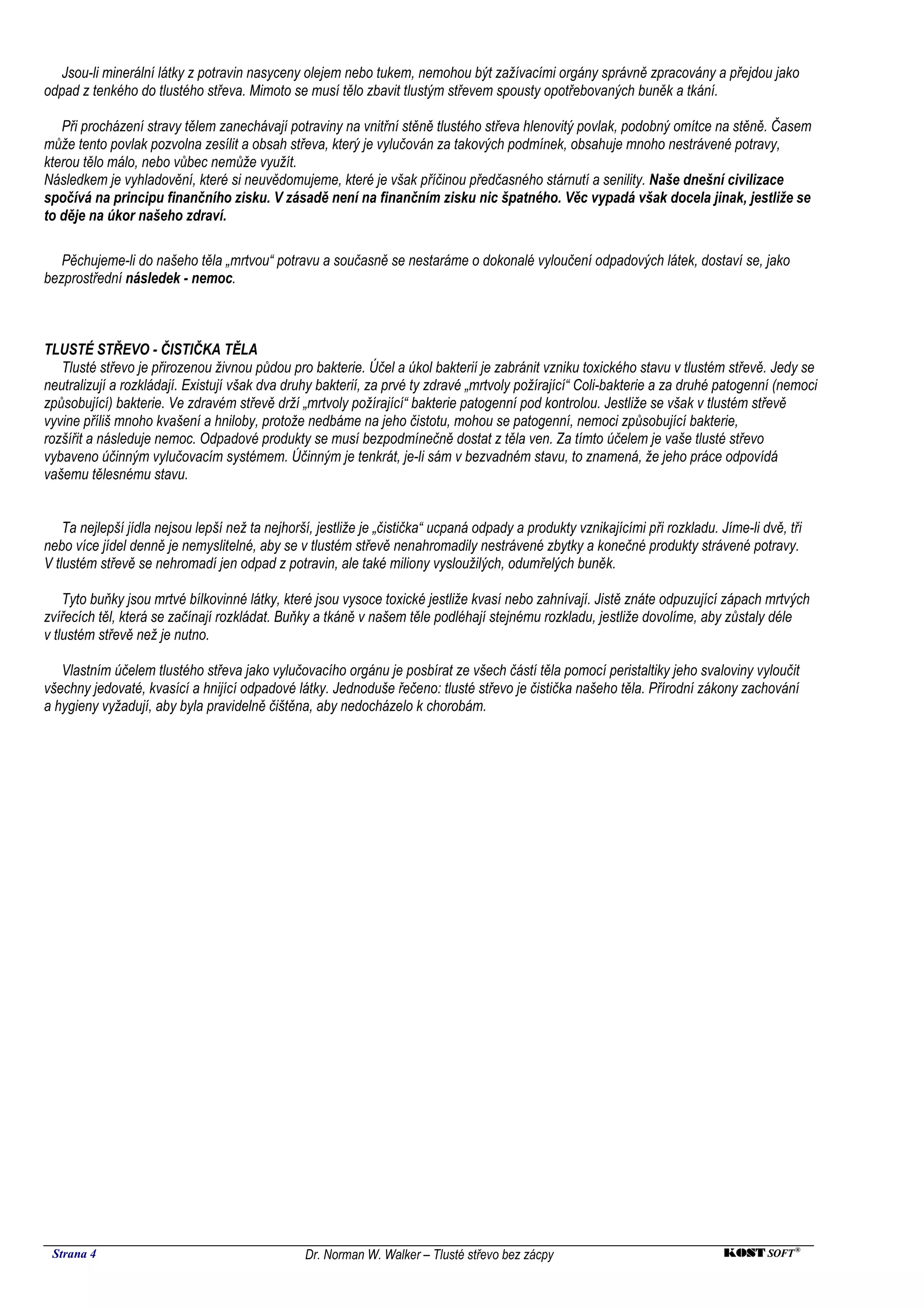 Jsou-li minerální látky z potravin nasyceny olejem nebo tukem, nemohou být zažívacími orgány správně zpracovány a přejdou jako
odpad z tenkého do tlustého střeva. Mimoto se musí tělo zbavit tlustým střevem spousty opotřebovaných buněk a tkání.

   Při procházení stravy tělem zanechávají potraviny na vnitřní stěně tlustého střeva hlenovitý povlak, podobný omítce na stěně. Časem
může tento povlak pozvolna zesílit a obsah střeva, který je vylučován za takových podmínek, obsahuje mnoho nestrávené potravy,
kterou tělo málo, nebo vůbec nemůže využít.
Následkem je vyhladovění, které si neuvědomujeme, které je však příčinou předčasného stárnutí a senility. Naše dnešní civilizace
spočívá na principu finančního zisku. V zásadě není na finančním zisku nic špatného. Věc vypadá však docela jinak, jestliže se
to děje na úkor našeho zdraví.

   Pěchujeme-li do našeho těla „mrtvou“ potravu a současně se nestaráme o dokonalé vyloučení odpadových látek, dostaví se, jako
bezprostřední následek - nemoc.



TLUSTÉ STŘEVO - ČISTIČKA TĚLA
   Tlusté střevo je přirozenou živnou půdou pro bakterie. Účel a úkol bakterií je zabránit vzniku toxického stavu v tlustém střevě. Jedy se
neutralizují a rozkládají. Existují však dva druhy bakterií, za prvé ty zdravé „mrtvoly požírající“ Coli-bakterie a za druhé patogenní (nemoci
způsobující) bakterie. Ve zdravém střevě drží „mrtvoly požírající“ bakterie patogenní pod kontrolou. Jestliže se však v tlustém střevě
vyvine příliš mnoho kvašení a hniloby, protože nedbáme na jeho čistotu, mohou se patogenní, nemoci způsobující bakterie,
rozšířit a následuje nemoc. Odpadové produkty se musí bezpodmínečně dostat z těla ven. Za tímto účelem je vaše tlusté střevo
vybaveno účinným vylučovacím systémem. Účinným je tenkrát, je-li sám v bezvadném stavu, to znamená, že jeho práce odpovídá
vašemu tělesnému stavu.


    Ta nejlepší jídla nejsou lepší než ta nejhorší, jestliže je „čistička“ ucpaná odpady a produkty vznikajícími při rozkladu. Jíme-li dvě, tři
nebo více jídel denně je nemyslitelné, aby se v tlustém střevě nenahromadily nestrávené zbytky a konečné produkty strávené potravy.
V tlustém střevě se nehromadí jen odpad z potravin, ale také miliony vysloužilých, odumřelých buněk.

    Tyto buňky jsou mrtvé bílkovinné látky, které jsou vysoce toxické jestliže kvasí nebo zahnívají. Jistě znáte odpuzující zápach mrtvých
zvířecích těl, která se začínají rozkládat. Buňky a tkáně v našem těle podléhají stejnému rozkladu, jestliže dovolíme, aby zůstaly déle
v tlustém střevě než je nutno.

   Vlastním účelem tlustého střeva jako vylučovacího orgánu je posbírat ze všech částí těla pomocí peristaltiky jeho svaloviny vyloučit
všechny jedovaté, kvasící a hnijící odpadové látky. Jednoduše řečeno: tlusté střevo je čistička našeho těla. Přírodní zákony zachování
a hygieny vyžadují, aby byla pravidelně čištěna, aby nedocházelo k chorobám.




 Strana 4                                        Dr. Norman W. Walker – Tlusté střevo bez zácpy                                 KOST SOFT ®
 