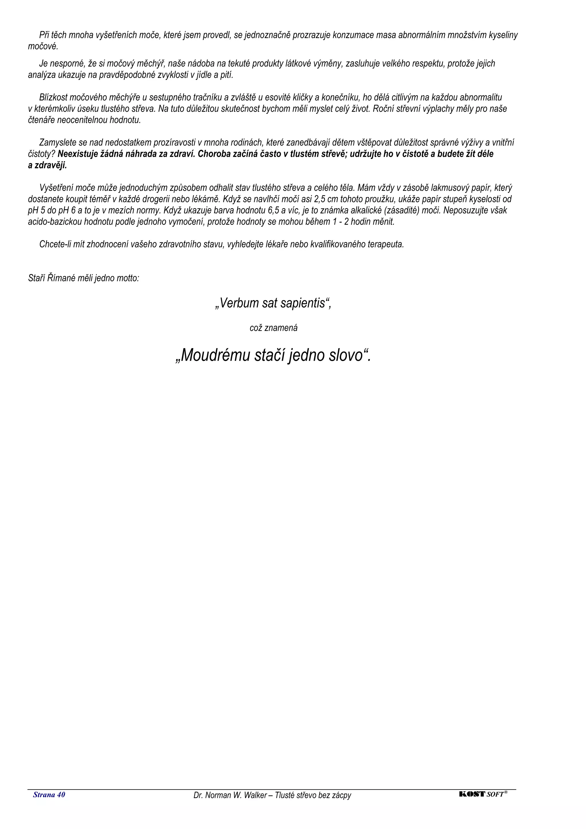Při těch mnoha vyšetřeních moče, které jsem provedl, se jednoznačně prozrazuje konzumace masa abnormálním množstvím kyseliny
močové.
   Je nesporné, že si močový měchýř, naše nádoba na tekuté produkty látkové výměny, zasluhuje velkého respektu, protože jejich
analýza ukazuje na pravděpodobné zvyklosti v jídle a pití.

   Blízkost močového měchýře u sestupného tračníku a zvláště u esovité kličky a konečníku, ho dělá citlivým na každou abnormalitu
v kterémkoliv úseku tlustého střeva. Na tuto důležitou skutečnost bychom měli myslet celý život. Roční střevní výplachy měly pro naše
čtenáře neocenitelnou hodnotu.

    Zamyslete se nad nedostatkem prozíravosti v mnoha rodinách, které zanedbávají dětem vštěpovat důležitost správné výživy a vnitřní
čistoty? Neexistuje žádná náhrada za zdraví. Choroba začíná často v tlustém střevě; udržujte ho v čistotě a budete žít déle
a zdravěji.

   Vyšetření moče může jednoduchým způsobem odhalit stav tlustého střeva a celého těla. Mám vždy v zásobě lakmusový papír, který
dostanete koupit téměř v každé drogerii nebo lékárně. Když se navlhčí močí asi 2,5 cm tohoto proužku, ukáže papír stupeň kyselosti od
pH 5 do pH 6 a to je v mezích normy. Když ukazuje barva hodnotu 6,5 a víc, je to známka alkalické (zásadité) moči. Neposuzujte však
acido-bazickou hodnotu podle jednoho vymočení, protože hodnoty se mohou během 1 - 2 hodin měnit.

   Chcete-li mít zhodnocení vašeho zdravotního stavu, vyhledejte lékaře nebo kvalifikovaného terapeuta.


Staří Římané měli jedno motto:

                                                    „Verbum sat sapientis“,
                                                             což znamená


                                         „Moudrému stačí jedno slovo“.




 Strana 40                                   Dr. Norman W. Walker – Tlusté střevo bez zácpy                            KOST SOFT ®
 