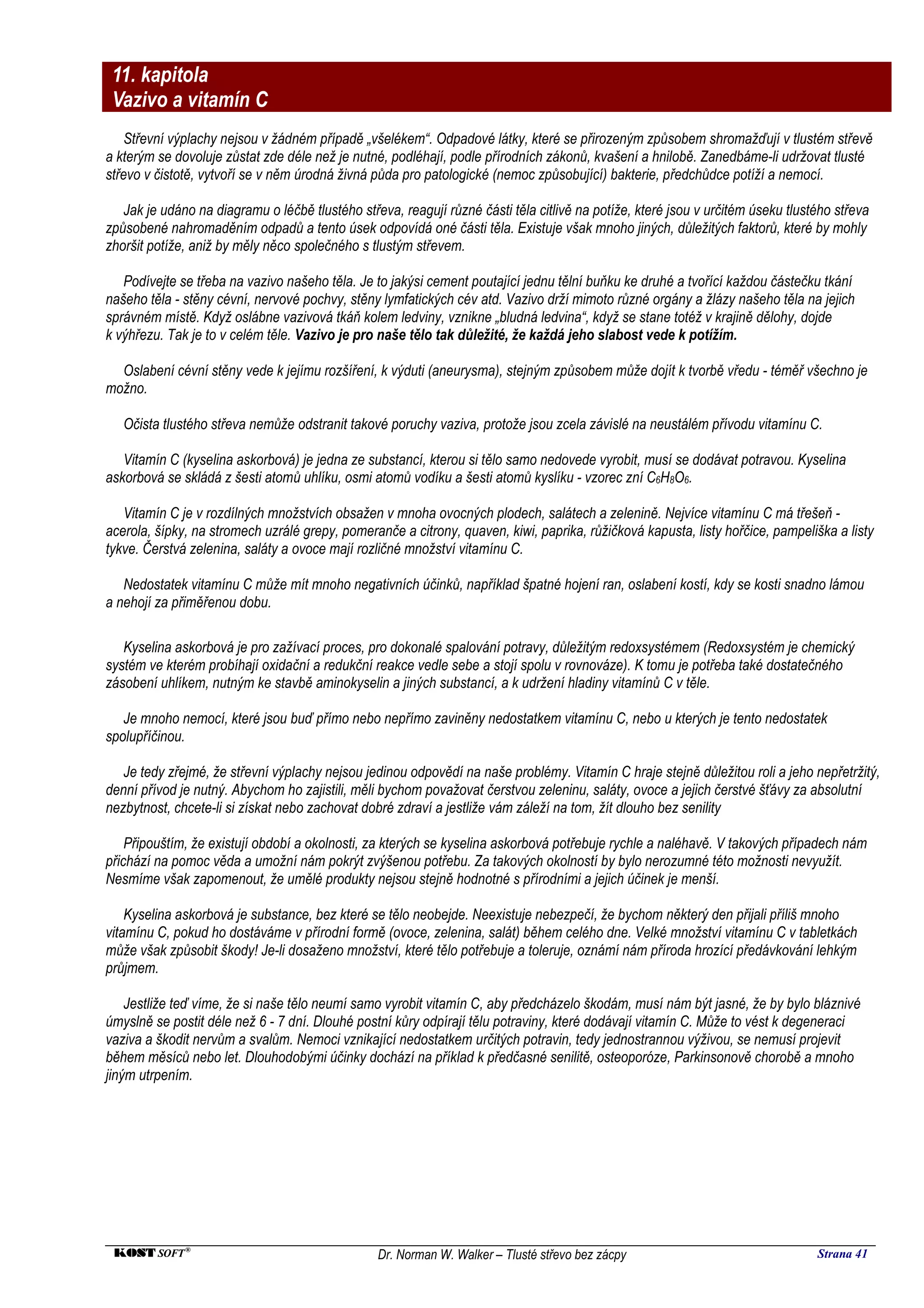 11. kapitola
 Vazivo a vitamín C
    Střevní výplachy nejsou v žádném případě „všelékem“. Odpadové látky, které se přirozeným způsobem shromažďují v tlustém střevě
a kterým se dovoluje zůstat zde déle než je nutné, podléhají, podle přírodních zákonů, kvašení a hnilobě. Zanedbáme-li udržovat tlusté
střevo v čistotě, vytvoří se v něm úrodná živná půda pro patologické (nemoc způsobující) bakterie, předchůdce potíží a nemocí.

   Jak je udáno na diagramu o léčbě tlustého střeva, reagují různé části těla citlivě na potíže, které jsou v určitém úseku tlustého střeva
způsobené nahromaděním odpadů a tento úsek odpovídá oné části těla. Existuje však mnoho jiných, důležitých faktorů, které by mohly
zhoršit potíže, aniž by měly něco společného s tlustým střevem.

   Podívejte se třeba na vazivo našeho těla. Je to jakýsi cement poutající jednu tělní buňku ke druhé a tvořící každou částečku tkání
našeho těla - stěny cévní, nervové pochvy, stěny lymfatických cév atd. Vazivo drží mimoto různé orgány a žlázy našeho těla na jejich
správném místě. Když oslábne vazivová tkáň kolem ledviny, vznikne „bludná ledvina“, když se stane totéž v krajině dělohy, dojde
k výhřezu. Tak je to v celém těle. Vazivo je pro naše tělo tak důležité, že každá jeho slabost vede k potížím.

  Oslabení cévní stěny vede k jejímu rozšíření, k výduti (aneurysma), stejným způsobem může dojít k tvorbě vředu - téměř všechno je
možno.

   Očista tlustého střeva nemůže odstranit takové poruchy vaziva, protože jsou zcela závislé na neustálém přívodu vitamínu C.

   Vitamín C (kyselina askorbová) je jedna ze substancí, kterou si tělo samo nedovede vyrobit, musí se dodávat potravou. Kyselina
askorbová se skládá z šesti atomů uhlíku, osmi atomů vodíku a šesti atomů kyslíku - vzorec zní C6H8O6.

   Vitamín C je v rozdílných množstvích obsažen v mnoha ovocných plodech, salátech a zelenině. Nejvíce vitamínu C má třešeň -
acerola, šípky, na stromech uzrálé grepy, pomeranče a citrony, quaven, kiwi, paprika, růžičková kapusta, listy hořčice, pampeliška a listy
tykve. Čerstvá zelenina, saláty a ovoce mají rozličné množství vitamínu C.

   Nedostatek vitamínu C může mít mnoho negativních účinků, například špatné hojení ran, oslabení kostí, kdy se kosti snadno lámou
a nehojí za přiměřenou dobu.

   Kyselina askorbová je pro zažívací proces, pro dokonalé spalování potravy, důležitým redoxsystémem (Redoxsystém je chemický
systém ve kterém probíhají oxidační a redukční reakce vedle sebe a stojí spolu v rovnováze). K tomu je potřeba také dostatečného
zásobení uhlíkem, nutným ke stavbě aminokyselin a jiných substancí, a k udržení hladiny vitamínů C v těle.

   Je mnoho nemocí, které jsou buď přímo nebo nepřímo zaviněny nedostatkem vitamínu C, nebo u kterých je tento nedostatek
spolupříčinou.

   Je tedy zřejmé, že střevní výplachy nejsou jedinou odpovědí na naše problémy. Vitamín C hraje stejně důležitou roli a jeho nepřetržitý,
denní přívod je nutný. Abychom ho zajistili, měli bychom považovat čerstvou zeleninu, saláty, ovoce a jejich čerstvé šťávy za absolutní
nezbytnost, chcete-li si získat nebo zachovat dobré zdraví a jestliže vám záleží na tom, žít dlouho bez senility

    Připouštím, že existují období a okolnosti, za kterých se kyselina askorbová potřebuje rychle a naléhavě. V takových případech nám
přichází na pomoc věda a umožní nám pokrýt zvýšenou potřebu. Za takových okolností by bylo nerozumné této možnosti nevyužít.
Nesmíme však zapomenout, že umělé produkty nejsou stejně hodnotné s přírodními a jejich účinek je menší.

    Kyselina askorbová je substance, bez které se tělo neobejde. Neexistuje nebezpečí, že bychom některý den přijali příliš mnoho
vitamínu C, pokud ho dostáváme v přírodní formě (ovoce, zelenina, salát) během celého dne. Velké množství vitamínu C v tabletkách
může však způsobit škody! Je-li dosaženo množství, které tělo potřebuje a toleruje, oznámí nám příroda hrozící předávkování lehkým
průjmem.

    Jestliže teď víme, že si naše tělo neumí samo vyrobit vitamín C, aby předcházelo škodám, musí nám být jasné, že by bylo bláznivé
úmyslně se postit déle než 6 - 7 dní. Dlouhé postní kůry odpírají tělu potraviny, které dodávají vitamín C. Může to vést k degeneraci
vaziva a škodit nervům a svalům. Nemoci vznikající nedostatkem určitých potravin, tedy jednostrannou výživou, se nemusí projevit
během měsíců nebo let. Dlouhodobými účinky dochází na příklad k předčasné senilitě, osteoporóze, Parkinsonově chorobě a mnoho
jiným utrpením.




 KOST SOFT ®                                     Dr. Norman W. Walker – Tlusté střevo bez zácpy                                  Strana 41
 