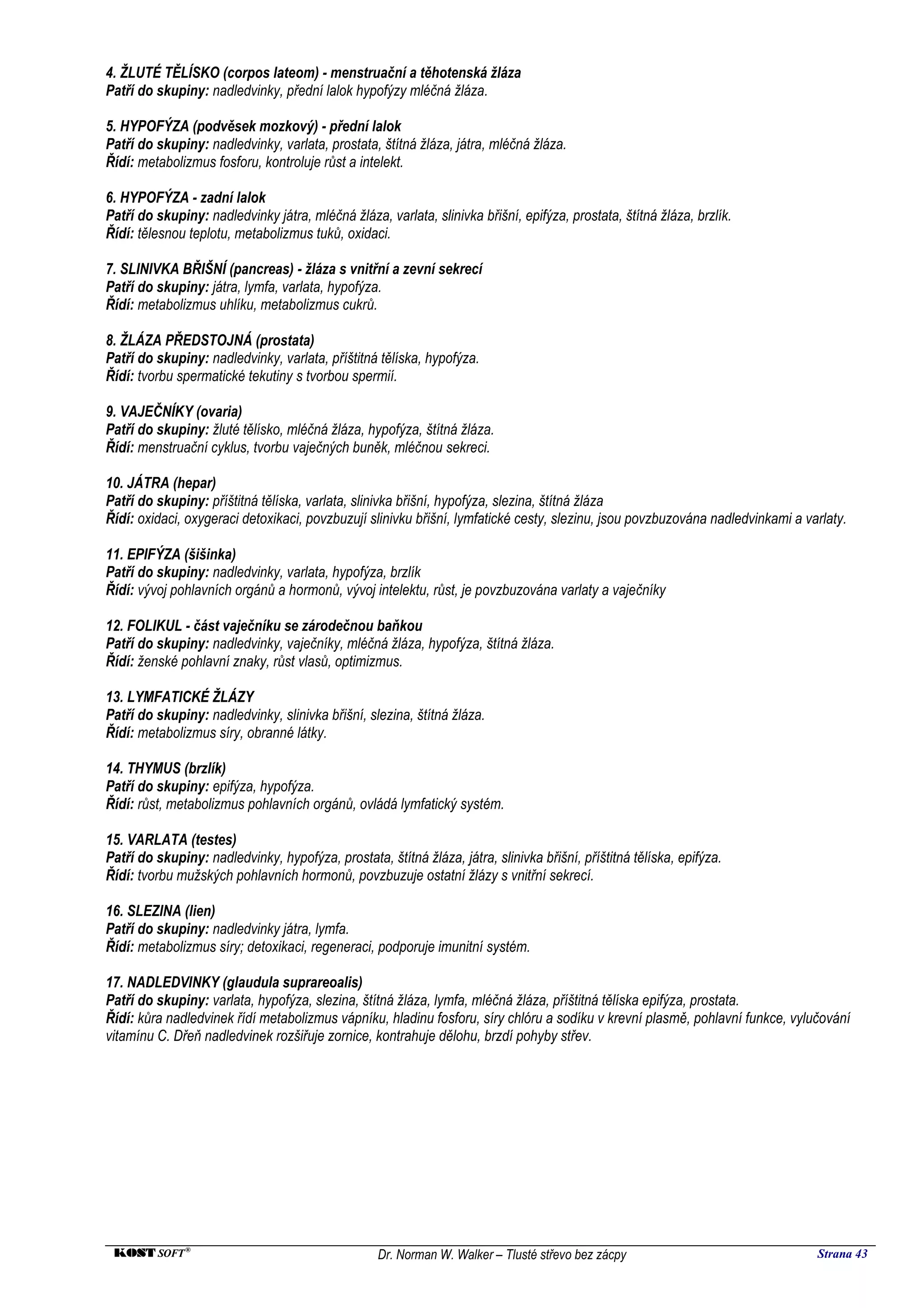 4. ŽLUTÉ TĚLÍSKO (corpos lateom) - menstruační a těhotenská žláza
Patří do skupiny: nadledvinky, přední lalok hypofýzy mléčná žláza.

5. HYPOFÝZA (podvěsek mozkový) - přední lalok
Patří do skupiny: nadledvinky, varlata, prostata, štítná žláza, játra, mléčná žláza.
Řídí: metabolizmus fosforu, kontroluje růst a intelekt.

6. HYPOFÝZA - zadní lalok
Patří do skupiny: nadledvinky játra, mléčná žláza, varlata, slinivka břišní, epifýza, prostata, štítná žláza, brzlík.
Řídí: tělesnou teplotu, metabolizmus tuků, oxidaci.

7. SLINIVKA BŘIŠNÍ (pancreas) - žláza s vnitřní a zevní sekrecí
Patří do skupiny: játra, lymfa, varlata, hypofýza.
Řídí: metabolizmus uhlíku, metabolizmus cukrů.

8. ŽLÁZA PŘEDSTOJNÁ (prostata)
Patří do skupiny: nadledvinky, varlata, příštitná tělíska, hypofýza.
Řídí: tvorbu spermatické tekutiny s tvorbou spermií.

9. VAJEČNÍKY (ovaria)
Patří do skupiny: žluté tělísko, mléčná žláza, hypofýza, štítná žláza.
Řídí: menstruační cyklus, tvorbu vaječných buněk, mléčnou sekreci.

10. JÁTRA (hepar)
Patří do skupiny: příštitná tělíska, varlata, slinivka břišní, hypofýza, slezina, štítná žláza
Řídí: oxidaci, oxygeraci detoxikaci, povzbuzují slinivku břišní, lymfatické cesty, slezinu, jsou povzbuzována nadledvinkami a varlaty.

11. EPIFÝZA (šišinka)
Patří do skupiny: nadledvinky, varlata, hypofýza, brzlík
Řídí: vývoj pohlavních orgánů a hormonů, vývoj intelektu, růst, je povzbuzována varlaty a vaječníky

12. FOLIKUL - část vaječníku se zárodečnou baňkou
Patří do skupiny: nadledvinky, vaječníky, mléčná žláza, hypofýza, štítná žláza.
Řídí: ženské pohlavní znaky, růst vlasů, optimizmus.

13. LYMFATICKÉ ŽLÁZY
Patří do skupiny: nadledvinky, slinivka břišní, slezina, štítná žláza.
Řídí: metabolizmus síry, obranné látky.

14. THYMUS (brzlík)
Patří do skupiny: epifýza, hypofýza.
Řídí: růst, metabolizmus pohlavních orgánů, ovládá lymfatický systém.

15. VARLATA (testes)
Patří do skupiny: nadledvinky, hypofýza, prostata, štítná žláza, játra, slinivka břišní, příštitná tělíska, epifýza.
Řídí: tvorbu mužských pohlavních hormonů, povzbuzuje ostatní žlázy s vnitřní sekrecí.

16. SLEZINA (lien)
Patří do skupiny: nadledvinky játra, lymfa.
Řídí: metabolizmus síry; detoxikaci, regeneraci, podporuje imunitní systém.

17. NADLEDVINKY (glaudula suprareoalis)
Patří do skupiny: varlata, hypofýza, slezina, štítná žláza, lymfa, mléčná žláza, příštitná tělíska epifýza, prostata.
Řídí: kůra nadledvinek řídí metabolizmus vápníku, hladinu fosforu, síry chlóru a sodíku v krevní plasmě, pohlavní funkce, vylučování
vitamínu C. Dřeň nadledvinek rozšiřuje zornice, kontrahuje dělohu, brzdí pohyby střev.




 KOST SOFT ®                                       Dr. Norman W. Walker – Tlusté střevo bez zácpy                               Strana 43
 