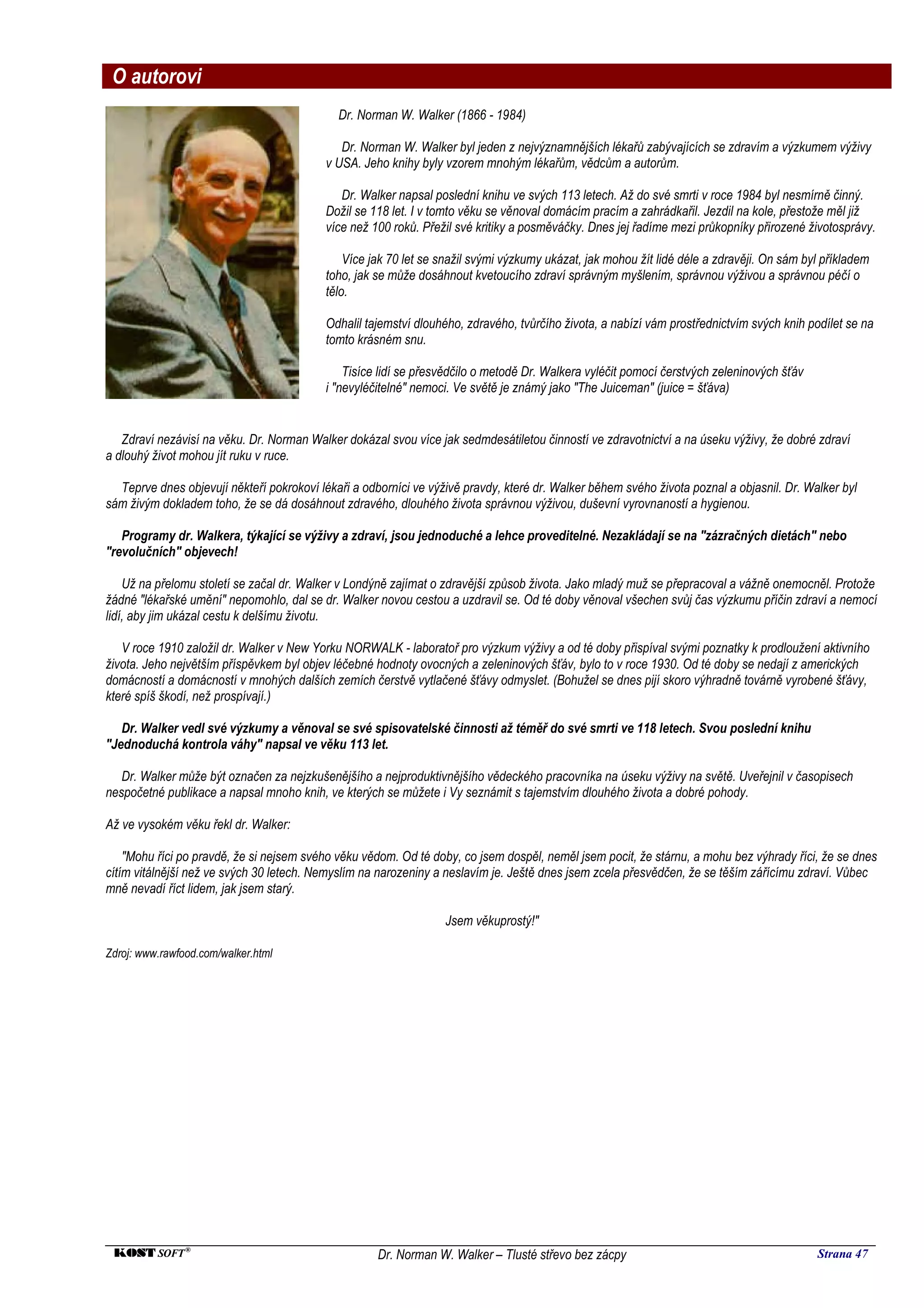 O autorovi
                                             Dr. Norman W. Walker (1866 - 1984)

                                              Dr. Norman W. Walker byl jeden z nejvýznamnějších lékařů zabývajících se zdravím a výzkumem výživy
                                           v USA. Jeho knihy byly vzorem mnohým lékařům, vědcům a autorům.

                                              Dr. Walker napsal poslední knihu ve svých 113 letech. Až do své smrti v roce 1984 byl nesmírně činný.
                                           Dožil se 118 let. I v tomto věku se věnoval domácím pracím a zahrádkařil. Jezdil na kole, přestože měl již
                                           více než 100 roků. Přežil své kritiky a posměváčky. Dnes jej řadíme mezi průkopníky přirozené životosprávy.

                                               Více jak 70 let se snažil svými výzkumy ukázat, jak mohou žít lidé déle a zdravěji. On sám byl příkladem
                                           toho, jak se může dosáhnout kvetoucího zdraví správným myšlením, správnou výživou a správnou péčí o
                                           tělo.

                                           Odhalil tajemství dlouhého, zdravého, tvůrčího života, a nabízí vám prostřednictvím svých knih podílet se na
                                           tomto krásném snu.

                                               Tisíce lidí se přesvědčilo o metodě Dr. Walkera vyléčit pomocí čerstvých zeleninových šťáv
                                           i "nevyléčitelné" nemoci. Ve světě je známý jako "The Juiceman" (juice = šťáva)


   Zdraví nezávisí na věku. Dr. Norman Walker dokázal svou více jak sedmdesátiletou činností ve zdravotnictví a na úseku výživy, že dobré zdraví
a dlouhý život mohou jít ruku v ruce.

  Teprve dnes objevují někteří pokrokoví lékaři a odborníci ve výživě pravdy, které dr. Walker během svého života poznal a objasnil. Dr. Walker byl
sám živým dokladem toho, že se dá dosáhnout zdravého, dlouhého života správnou výživou, duševní vyrovnaností a hygienou.

   Programy dr. Walkera, týkající se výživy a zdraví, jsou jednoduché a lehce proveditelné. Nezakládají se na "zázračných dietách" nebo
"revolučních" objevech!

    Už na přelomu století se začal dr. Walker v Londýně zajímat o zdravější způsob života. Jako mladý muž se přepracoval a vážně onemocněl. Protože
žádné "lékařské umění" nepomohlo, dal se dr. Walker novou cestou a uzdravil se. Od té doby věnoval všechen svůj čas výzkumu příčin zdraví a nemocí
lidí, aby jim ukázal cestu k delšímu životu.

   V roce 1910 založil dr. Walker v New Yorku NORWALK - laboratoř pro výzkum výživy a od té doby přispíval svými poznatky k prodloužení aktivního
života. Jeho největším příspěvkem byl objev léčebné hodnoty ovocných a zeleninových šťáv, bylo to v roce 1930. Od té doby se nedají z amerických
domácností a domácností v mnohých dalších zemích čerstvě vytlačené šťávy odmyslet. (Bohužel se dnes pijí skoro výhradně továrně vyrobené šťávy,
které spíš škodí, než prospívají.)

   Dr. Walker vedl své výzkumy a věnoval se své spisovatelské činnosti až téměř do své smrti ve 118 letech. Svou poslední knihu
"Jednoduchá kontrola váhy" napsal ve věku 113 let.

   Dr. Walker může být označen za nejzkušenějšího a nejproduktivnějšího vědeckého pracovníka na úseku výživy na světě. Uveřejnil v časopisech
nespočetné publikace a napsal mnoho knih, ve kterých se můžete i Vy seznámit s tajemstvím dlouhého života a dobré pohody.

Až ve vysokém věku řekl dr. Walker:

    "Mohu říci po pravdě, že si nejsem svého věku vědom. Od té doby, co jsem dospěl, neměl jsem pocit, že stárnu, a mohu bez výhrady říci, že se dnes
cítím vitálnější než ve svých 30 letech. Nemyslím na narozeniny a neslavím je. Ještě dnes jsem zcela přesvědčen, že se těším zářícímu zdraví. Vůbec
mně nevadí říct lidem, jak jsem starý.

                                                                  Jsem věkuprostý!"

Zdroj: www.rawfood.com/walker.html




 KOST SOFT ®                                         Dr. Norman W. Walker – Tlusté střevo bez zácpy                                         Strana 47
 